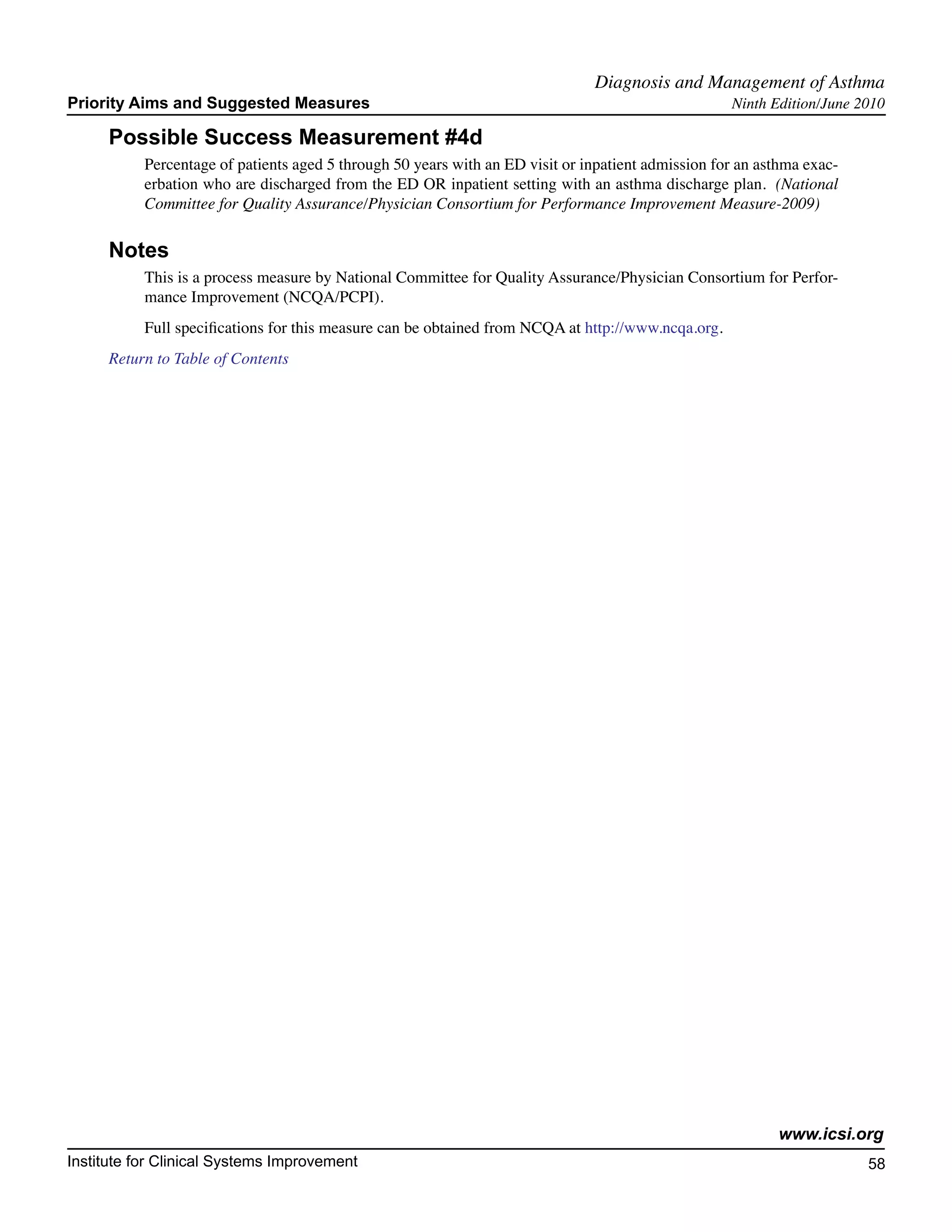 Diagnosis and Management of Asthma	
Priority Aims and Suggested Measures                                                                Ninth Edition/June 2010

     Possible Success Measurement #4d
           Percentage of patients aged 5 through 50 years with an ED visit or inpatient admission for an asthma exac-
           erbation who are discharged from the ED OR inpatient setting with an asthma discharge plan. (National
           Committee for Quality Assurance/Physician Consortium for Performance Improvement Measure-2009)

     Notes
           This is a process measure by National Committee for Quality Assurance/Physician Consortium for Perfor-
           mance Improvement (NCQA/PCPI).
           Full specifications for this measure can be obtained from NCQA at http://www.ncqa.org.
     Return to Table of Contents




                                                                                                           www.icsi.org
Institute for Clinical Systems Improvement                                                                              58
                                                                                                                          	
                                                                                                                          	
 