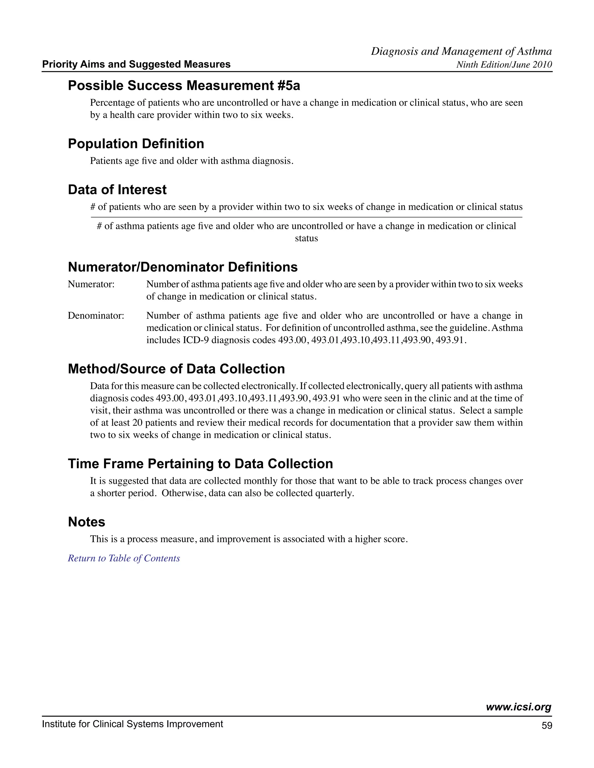 Diagnosis and Management of Asthma	
Priority Aims and Suggested Measures                                                                       Ninth Edition/June 2010

     Possible Success Measurement #5a
           Percentage of patients who are uncontrolled or have a change in medication or clinical status, who are seen
           by a health care provider within two to six weeks.

     Population Definition
           Patients age five and older with asthma diagnosis.

     Data of Interest
           # of patients who are seen by a provider within two to six weeks of change in medication or clinical status
            # of asthma patients age five and older who are uncontrolled or have a change in medication or clinical
                                                             status

     Numerator/Denominator Definitions
     Numerator:	         Number of asthma patients age five and older who are seen by a provider within two to six weeks
        		               of change in medication or clinical status.
     Denominator: 	      Number of asthma patients age five and older who are uncontrolled or have a change in
         		              medication or clinical status. For definition of uncontrolled asthma, see the guideline. Asthma
         		              includes ICD-9 diagnosis codes 493.00, 493.01,493.10,493.11,493.90, 493.91.

     Method/Source of Data Collection
           Data for this measure can be collected electronically. If collected electronically, query all patients with asthma
           diagnosis codes 493.00, 493.01,493.10,493.11,493.90, 493.91 who were seen in the clinic and at the time of
           visit, their asthma was uncontrolled or there was a change in medication or clinical status. Select a sample
           of at least 20 patients and review their medical records for documentation that a provider saw them within
           two to six weeks of change in medication or clinical status.

     Time Frame Pertaining to Data Collection
           It is suggested that data are collected monthly for those that want to be able to track process changes over
           a shorter period. Otherwise, data can also be collected quarterly.

     Notes
           This is a process measure, and improvement is associated with a higher score.
     Return to Table of Contents




                                                                                                                   www.icsi.org
Institute for Clinical Systems Improvement                                                                                      59
                                                                                                                                  	
                                                                                                                                  	
 