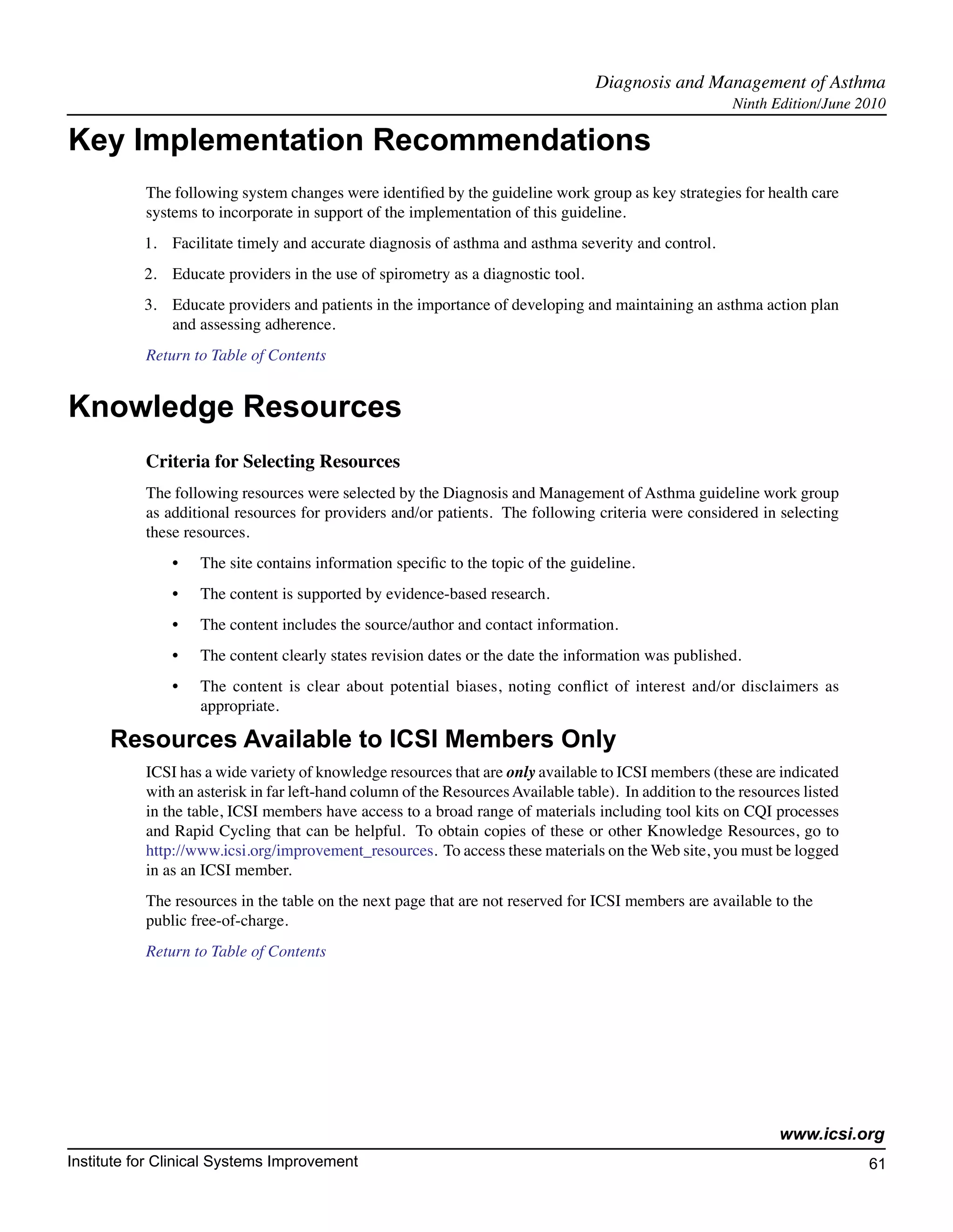Diagnosis and Management of Asthma	
                                                                                                        Ninth Edition/June 2010

Key Implementation Recommendations
           The following system changes were identified by the guideline work group as key strategies for health care
           systems to incorporate in support of the implementation of this guideline.
           1.	 Facilitate timely and accurate diagnosis of asthma and asthma severity and control.
           2.	 Educate providers in the use of spirometry as a diagnostic tool.
           3.	 Educate providers and patients in the importance of developing and maintaining an asthma action plan
               and assessing adherence.
           Return to Table of Contents


Knowledge Resources
           Criteria for Selecting Resources
           The following resources were selected by the Diagnosis and Management of Asthma guideline work group
           as additional resources for providers and/or patients. The following criteria were considered in selecting
           these resources.
               •	   The site contains information specific to the topic of the guideline.
               •	   The content is supported by evidence-based research.
               •	   The content includes the source/author and contact information.
               •	   The content clearly states revision dates or the date the information was published.
               •	   The content is clear about potential biases, noting conflict of interest and/or disclaimers as
                    appropriate.

      Resources Available to ICSI Members Only
           ICSI has a wide variety of knowledge resources that are only available to ICSI members (these are indicated
           with an asterisk in far left-hand column of the Resources Available table). In addition to the resources listed
           in the table, ICSI members have access to a broad range of materials including tool kits on CQI processes
           and Rapid Cycling that can be helpful. To obtain copies of these or other Knowledge Resources, go to
           http://www.icsi.org/improvement_resources. To access these materials on the Web site, you must be logged
           in as an ICSI member.
           The resources in the table on the next page that are not reserved for ICSI members are available to the
           public free-of-charge.
           Return to Table of Contents




                                                                                                                www.icsi.org
Institute for Clinical Systems Improvement                                                                                   61
                                                                                                                               	
                                                                                                                               	
 