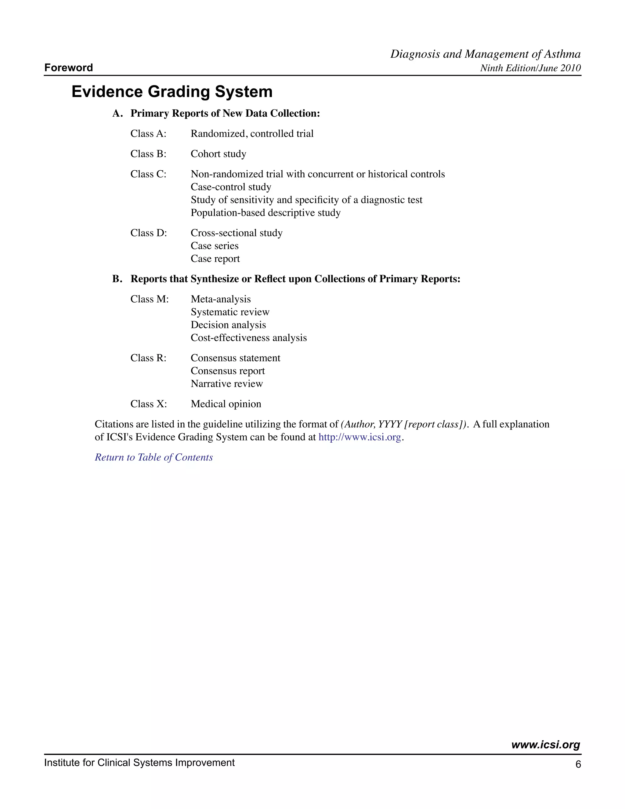 Diagnosis and Management of Asthma	
Foreword                                                                                                 Ninth Edition/June 2010

     Evidence Grading System
               A. 	 Primary Reports of New Data Collection:
                   Class A:	      Randomized, controlled trial
                   Class B:	      Cohort study
                   Class C:	      Non-randomized trial with concurrent or historical controls
                       			        Case-control study
                       			        Study of sensitivity and specificity of a diagnostic test
                       			        Population-based descriptive study
                   Class D:	      Cross-sectional study
                       			        Case series
                       			        Case report
               B.	 Reports that Synthesize or Reflect upon Collections of Primary Reports:
               	   Class M:	      Meta-analysis
                   		             Systematic review
                   		             Decision analysis
                   		             Cost-effectiveness analysis
                   Class R:	      Consensus statement
                       			        Consensus report
                       			        Narrative review
                   Class X:	      Medical opinion
           Citations are listed in the guideline utilizing the format of (Author, YYYY [report class]). A full explanation
           of ICSI's Evidence Grading System can be found at http://www.icsi.org.
           Return to Table of Contents




                                                                                                                www.icsi.org
Institute for Clinical Systems Improvement                                                                                    6
                                                                                                                               	
                                                                                                                               	
 