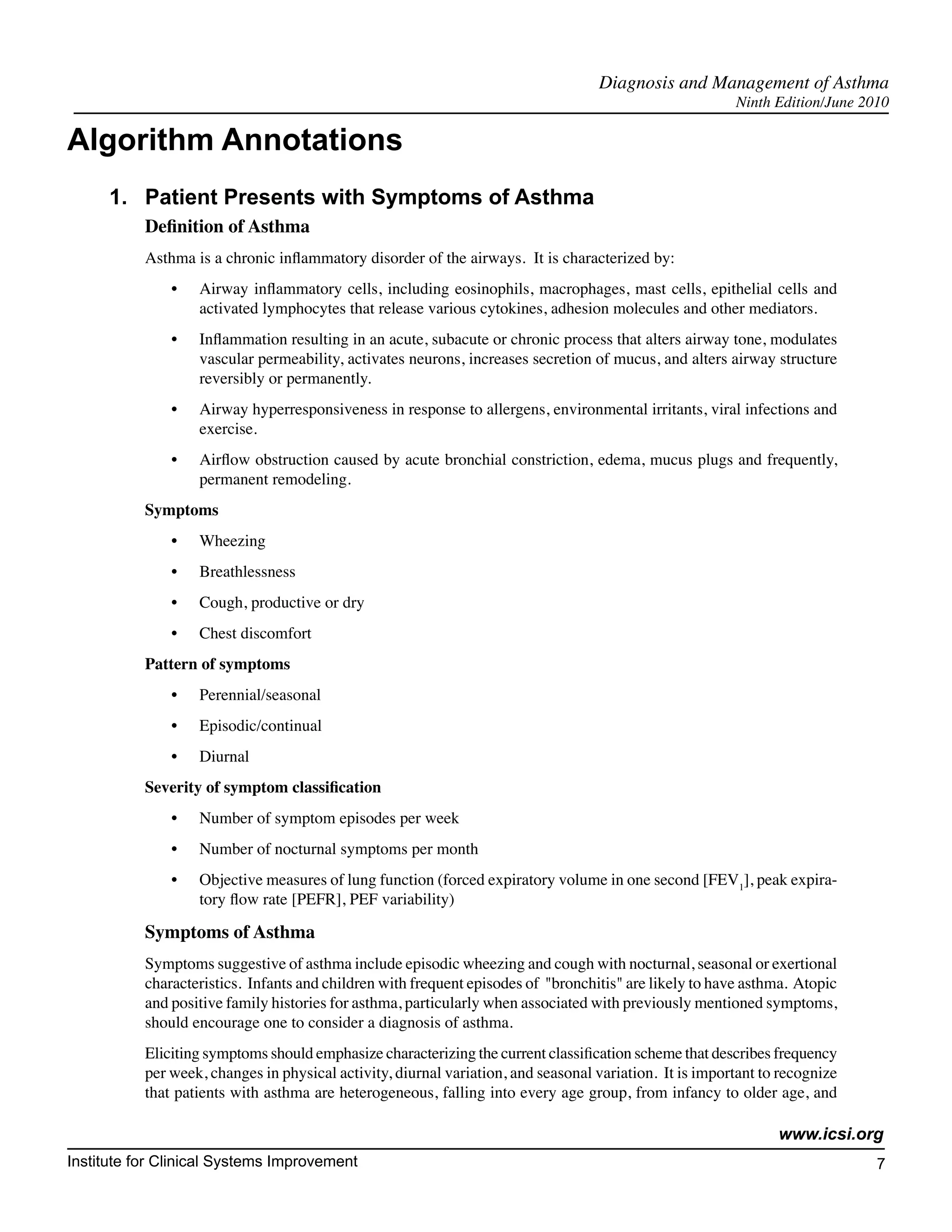 Diagnosis and Management of Asthma
                                                                                                         Ninth Edition/June 2010

Algorithm Annotations
      1.	 Patient Presents with Symptoms of Asthma
           Definition of Asthma
           Asthma is a chronic inflammatory disorder of the airways. It is characterized by:
               •	   Airway inflammatory cells, including eosinophils, macrophages, mast cells, epithelial cells and
                    activated lymphocytes that release various cytokines, adhesion molecules and other mediators.
               •	   Inflammation resulting in an acute, subacute or chronic process that alters airway tone, modulates
                    vascular permeability, activates neurons, increases secretion of mucus, and alters airway structure
                    reversibly or permanently.
               •	   Airway hyperresponsiveness in response to allergens, environmental irritants, viral infections and
                    exercise.
               •	   Airflow obstruction caused by acute bronchial constriction, edema, mucus plugs and frequently,
                    permanent remodeling.
           Symptoms
               •	   Wheezing
               •	   Breathlessness
               •	   Cough, productive or dry
               •	   Chest discomfort
           Pattern of symptoms
               •	   Perennial/seasonal
               •	   Episodic/continual
               •	   Diurnal
           Severity of symptom classification
               •	   Number of symptom episodes per week
               •	   Number of nocturnal symptoms per month
               •	   Objective measures of lung function (forced expiratory volume in one second [FEV1], peak expira-
                    tory flow rate [PEFR], PEF variability)

           Symptoms of Asthma
           Symptoms suggestive of asthma include episodic wheezing and cough with nocturnal, seasonal or exertional
           characteristics. Infants and children with frequent episodes of "bronchitis" are likely to have asthma. Atopic
           and positive family histories for asthma, particularly when associated with previously mentioned symptoms,
           should encourage one to consider a diagnosis of asthma.
           Eliciting symptoms should emphasize characterizing the current classification scheme that describes frequency
           per week, changes in physical activity, diurnal variation, and seasonal variation. It is important to recognize
           that patients with asthma are heterogeneous, falling into every age group, from infancy to older age, and

                                                                                                                www.icsi.org
Institute for Clinical Systems Improvement                                                                                    7
                                                                                                                               	
                                                                                                                               	
 