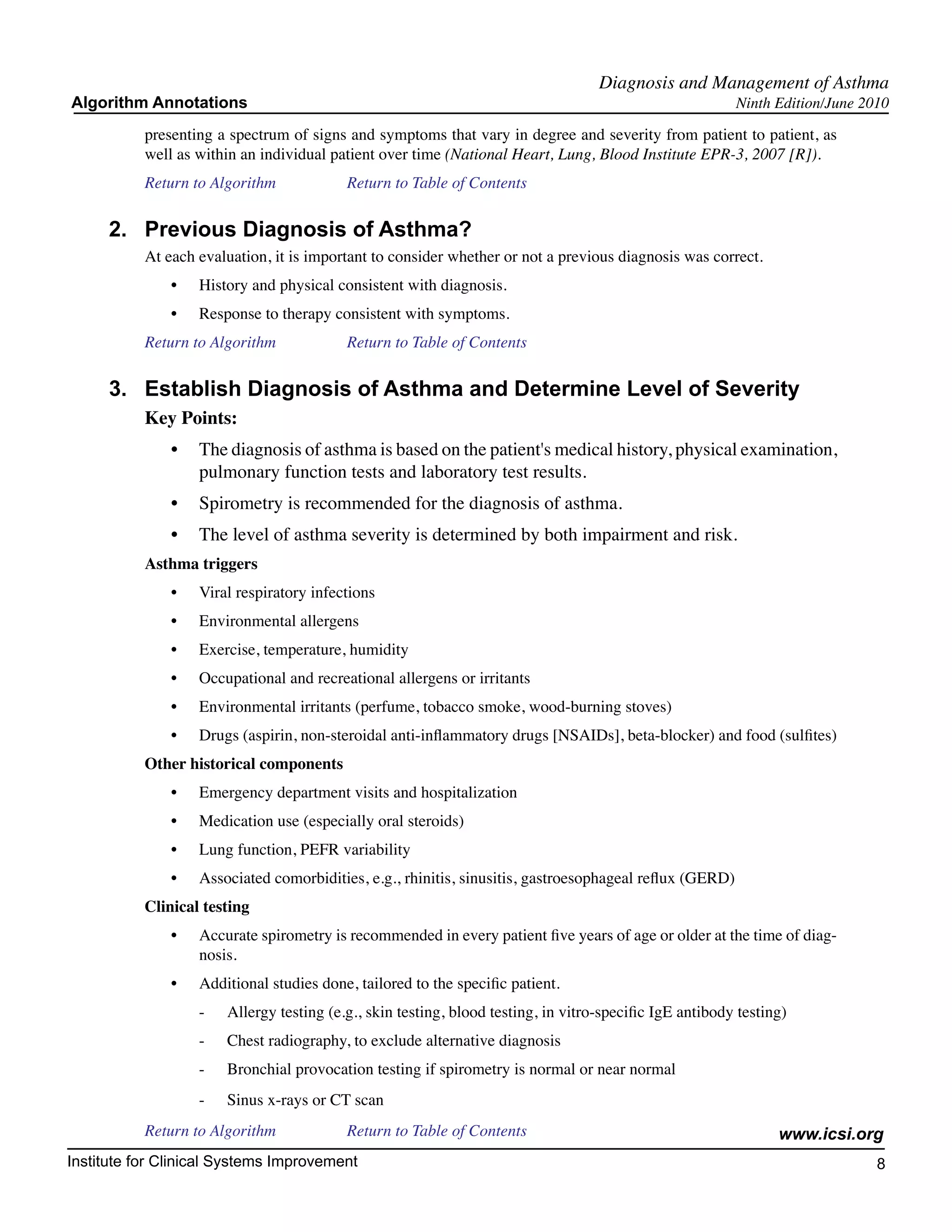 Diagnosis and Management of Asthma
Algorithm Annotations                                                                                      Ninth Edition/June 2010

           presenting a spectrum of signs and symptoms that vary in degree and severity from patient to patient, as
           well as within an individual patient over time (National Heart, Lung, Blood Institute EPR-3, 2007 [R]).
           Return to Algorithm		            Return to Table of Contents

      2.	 Previous Diagnosis of Asthma?
           At each evaluation, it is important to consider whether or not a previous diagnosis was correct.
               •	   History and physical consistent with diagnosis.
               •	   Response to therapy consistent with symptoms.
           Return to Algorithm		            Return to Table of Contents

      3.	 Establish Diagnosis of Asthma and Determine Level of Severity
           Key Points:
               •	 The diagnosis of asthma is based on the patient's medical history, physical examination,
                  pulmonary function tests and laboratory test results.
               •	 Spirometry is recommended for the diagnosis of asthma.
               •	 The level of asthma severity is determined by both impairment and risk.
           Asthma triggers
               •	   Viral respiratory infections
               •	   Environmental allergens
               •	   Exercise, temperature, humidity
               •	   Occupational and recreational allergens or irritants
               •	   Environmental irritants (perfume, tobacco smoke, wood-burning stoves)
               •	   Drugs (aspirin, non-steroidal anti-inflammatory drugs [NSAIDs], beta-blocker) and food (sulfites)
           Other historical components
               •	   Emergency department visits and hospitalization
               •	   Medication use (especially oral steroids)
               •	   Lung function, PEFR variability
               •	   Associated comorbidities, e.g., rhinitis, sinusitis, gastroesophageal reflux (GERD)
           Clinical testing
               •	   Accurate spirometry is recommended in every patient five years of age or older at the time of diag-
                    nosis.
               •	   Additional studies done, tailored to the specific patient.
                    -	   Allergy testing (e.g., skin testing, blood testing, in vitro-specific IgE antibody testing)
                    -	   Chest radiography, to exclude alternative diagnosis
                    -	   Bronchial provocation testing if spirometry is normal or near normal
                    -	   Sinus x-rays or CT scan
           Return to Algorithm		            Return to Table of Contents                                           www.icsi.org
Institute for Clinical Systems Improvement                                                                                      8
                                                                                                                                 	
                                                                                                                                 	
 