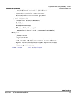 Diagnosis and Management of Asthma
Algorithm Annotations                                                                            Ninth Edition/June 2010

              •	   Laryngotracheomalacia, tracheal stenosis or bronchostenosis
              •	   Enlarged lymph nodes or tumor (benign or malignant)
              •	   Bronchiectasis of various causes, including cystic fibrosis
           Obstruction of small airways
              •	   Viral bronchiolitis or obliterative bronchiolitis
              •	   Cystic fibrosis
              •	   Bronchopulmonary dysplasia
              •	   Pulmonary infiltrates with eosinophilia
              •	   Chronic obstructive pulmonary disease (chronic bronchitis or emphysema)
           Other causes
              •	   Pulmonary embolism
              •	   Congestive heart failure
              •	   Cough secondary to drugs (angio-tension-converting enzyme [ACE] inhibitors)
              •	   Aspiration from swallowing mechanism dysfunction or gastroesophageal reflux
              •	   Recurrent cough not due to asthma
           Return to Algorithm		          Return to Table of Contents




                                                                                                       www.icsi.org
Institute for Clinical Systems Improvement                                                                          10
                                                                                                                      	
                                                                                                                      	
 