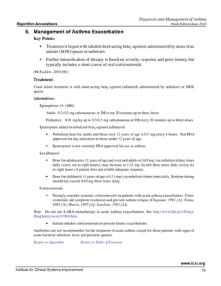 Diagnosis and Management of Asthma
Algorithm Annotations                                                                                   Ninth Edition/June 2010

     8.	 Management of Asthma Exacerbation
           Key Points:
               •	 Treatment is begun with inhaled short-acting beta2-agonists administered by meter dose
                  inhaler (MDI)/spacer or nebulizer.
               •	 Further intensification of therapy is based on severity, response and prior history, but
                  typically includes a short course of oral corticosteroids.
           (McFadden, 2003 [R])

           Treatment
           Usual initial treatment is with short-acting beta2-agonist (albuterol) administered by nebulizer or MDI/
           spacer.
           Alternatives:
               Epinephrine: (1:1,000)
                   Adult:  0.3-0.5 mg subcutaneous or IM every 20 minutes up to three doses
                   Pediatrics:   0.01 mg/kg up to 0.3-0.5 mg subcutaneous or IM every 20 minutes up to three doses
               Ipratropium added to nebulized beta2-agonist (albuterol)
                   •	   Nebulized dose for adults and those over 12 years of age is 0.5 mg every 4 hours.  Not FDA
                        approved for any indication in those under 12 years of age.
                   •	   Ipratropium is not currently FDA approved for use in asthma.
               Levalbuterol
                   •	   Dose for adolescents 12 years of age and over and adults is 0.63 mg (via nebulizer) three times
                        daily (every six to eight hours); may increase to 1.25 mg via neb three times daily (every six
                        to eight hours) if patient does not exhibit adequate response.
                   •	   Dose for children 6-11 years of age is 0.31 mg (via nebulizer) three times daily.  Routine dosing
                        should not exceed 0.63 mg three times daily.
               Corticosteroids
                   •	   Strongly consider systemic corticosteroids in patients with acute asthma exacerbation.  Corti-
                        costeroids aid symptom resolution and prevent asthma relapse (Chapman, 1991 [A]; Fanta,
                        1983 [A]; Harris, 1987 [A]; Scarfone, 1993 [A]).
           Note:   Do not use LABA monotherapy in acute asthma exacerbations. See http://www.fda.gov/Drugs/
           DrugSafety/ucm187806.htm.   
                   •	   Initiate inhaled corticosteroids to prevent future exacerbations.
           Antibiotics are not recommended for the treatment of acute asthma except for those patients with signs of
           acute bacterial infection, fever and purulent sputum.
           Return to Algorithm		           Return to Table of Contents




                                                                                                               www.icsi.org
Institute for Clinical Systems Improvement                                                                                  16
                                                                                                                              	
                                                                                                                              	
 