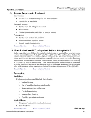 Diagnosis and Management of Asthma
Algorithm Annotations                                                                                 Ninth Edition/June 2010

     9.	 Assess Response to Treatment
           Good response:
               •	   PEFR or FEV1 greater than or equal to 70% predicted normal
               •	   No wheezing on auscultation
           Incomplete response:
               •	   PEFR or FEV1 40%-69% predicted normal
               •	   Mild wheezing
               •	   Consider hospitalization, particularly for high-risk patients
           Poor response:
               •	   PEFR or FEV1 less than 40% predicted
               •	   No improvement in respiratory distress
               •	   Strongly consider hospitalization
           Return to Algorithm		           Return to Table of Contents

     10.  Does Patient Need ED or Inpatient Asthma Management?
           Studies suggest that most children who require hospitalization can be identified by a repeat assessment
           one hour after initial treatment (Kelly, 2004 [D]; Wilson, 2003 [D]).  After one hour, those children who
           continue to meet the criteria for a severe exacerbation have greater than 86% chance of requiring hospital-
           ization; those who meet the criteria for moderate exacerbation at one hour have an 84% chance of requiring
           hospitalization; and those whose assessment has remained the same or dropped to the mild level have only
           an 18% chance of requiring hospitalization.  These severity assessment studies highlight the importance
           of regular, multifaceted assessments and close observation of children and adolescents who present to the
           office or ED with acute asthma exacerbations (National Heart, Lung, Blood Institute EPR-3, 2007 [R]).
           Return to Algorithm		           Return to Table of Contents

     11.	Evaluation
           Key Points:
               Evaluation of asthma should include the following:
                    •	 Medical history
                    •	 Use of a validated asthma questionnaire
                    •	 Assess asthma triggers/allergens
                    •	 Physical examination
                    •	 Measure lung function
                    •	 Consider specialty consultation
           Medical History
               •	   Disruption of usual activities (work, school, home)
               •	   Sleep disturbance
           Return to Algorithm		           Return to Table of Contents                                       www.icsi.org
Institute for Clinical Systems Improvement                                                                               17
                                                                                                                           	
                                                                                                                           	
 