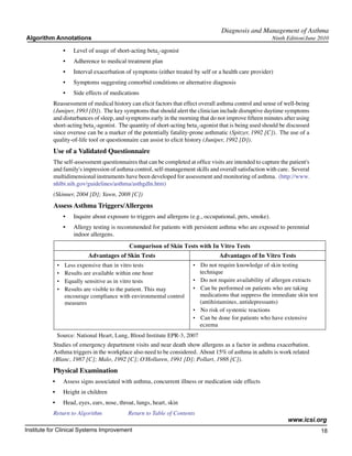 Diagnosis and Management of Asthma
Algorithm Annotations                                                                                         Ninth Edition/June 2010

                   •	   Level of usage of short-acting beta2-agonist
                   •	   Adherence to medical treatment plan
                   •	   Interval exacerbation of symptoms (either treated by self or a health care provider)
                   •	   Symptoms suggesting comorbid conditions or alternative diagnosis
                   •	   Side effects of medications
           Reassessment of medical history can elicit factors that effect overall asthma control and sense of well-being
           (Juniper, 1993 [D]).  The key symptoms that should alert the clinician include disruptive daytime symptoms
           and disturbances of sleep, and symptoms early in the morning that do not improve fifteen minutes after using
           short-acting beta2-agonist.  The quantity of short-acting beta2-agonist that is being used should be discussed
           since overuse can be a marker of the potentially fatality-prone asthmatic (Spitzer, 1992 [C]).  The use of a
           quality-of-life tool or questionnaire can assist to elicit history (Juniper, 1992 [D]).
           Use of a Validated Questionnaire
           The self-assessment questionnaires that can be completed at office visits are intended to capture the patient's
           and family's impression of asthma control, self-management skills and overall satisfaction with care.  Several
           multidimensional instruments have been developed for assessment and monitoring of asthma.  (http://www.
           nhlbi.nih.gov/guidelines/asthma/asthgdln.htm)
           (Skinner, 2004 [D]; Yawn, 2008 [C])
           Assess Asthma Triggers/Allergens
                   •	   Inquire about exposure to triggers and allergens (e.g., occupational, pets, smoke).
                   •	   Allergy testing is recommended for patients with persistent asthma who are exposed to perennial
                        indoor allergens.
                                               Comparison of Skin Tests with In Vitro Tests
                              Advantages of Skin Tests                                Advantages of In Vitro Tests
               • Less expensive than in vitro tests                       •   Do not require knowledge of skin testing
               • Results are available within one hour                        technique
               • Equally sensitive as in vitro tests                      •   Do not require availability of allergen extracts
               • Results are visible to the patient. This may             •   Can be performed on patients who are taking
                 encourage compliance with environmental control              medications that suppress the immediate skin test
                 measures                                                     (antihistamines, antidepressants)
                                                                          •   No risk of systemic reactions
                                                                          •   Can be done for patients who have extensive
                                                                              eczema
               Source: National Heart, Lung, Blood Institute EPR-3, 2007
           Studies of emergency department visits and near death show allergens as a factor in asthma exacerbation.  
           Asthma triggers in the workplace also need to be considered.  About 15% of asthma in adults is work related
           (Blanc, 1987 [C]; Malo, 1992 [C]; O'Hollaren, 1991 [D]; Pollart, 1988 [C]).
           Physical Examination
          •	       Assess signs associated with asthma, concurrent illness or medication side effects
          •	       Height in children
          •	       Head, eyes, ears, nose, throat, lungs, heart, skin
           Return to Algorithm		               Return to Table of Contents
                                                                                                                    www.icsi.org
Institute for Clinical Systems Improvement                                                                                        18
                                                                                                                                    	
                                                                                                                                    	
 