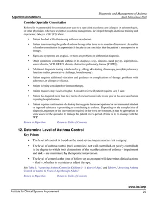 Diagnosis and Management of Asthma
Algorithm Annotations                                                                                     Ninth Edition/June 2010

           Consider Specialty Consultation
           Referral is recommended for consultation or care to a specialist in asthma care (allergist or pulmonologist,
           or other physicians who have expertise in asthma management, developed through additional training and
           experience) (Zieger, 1991 [C]) when:
               •	   Patient has had a life-threatening asthma exacerbation.
               •	   Patient is not meeting the goals of asthma therapy after three to six months of treatment. An earlier
                    referral or consultation is appropriate if the physician concludes that the patient is unresponsive to
                    therapy.
               •	   Signs and symptoms are atypical, or there are problems in differential diagnosis.
               •	   Other conditions complicate asthma or its diagnosis (e.g., sinusitis, nasal polyps, aspergillosis,
                    severe rhinitis, VCD, GERD, chronic obstructive pulmonary disease [COPD]).
               •	   Additional diagnostic testing is indicated (e.g., allergy skin testing, rhinoscopy, complete pulmonary
                    function studies, provocative challenge, bronchoscopy).
               •	   Patient requires additional education and guidance on complications of therapy, problems with
                    adherence, or allergen avoidance.
               •	   Patient is being considered for immunotherapy.
               •	   Patient requires step 4 care or higher. Consider referral if patient requires step 3 care.
               •	   Patient has required more than two bursts of oral corticosteroids in one year or has an exacerbation
                    requiring hospitalization.
               •	   Patient requires confirmation of a history that suggests that an occupational or environmental inhalant
                    or ingested substance is provoking or contributing to asthma. Depending on the complexities of
                    diagnosis, treatment or the intervention required in the work environment, it may be appropriate in
                    some cases for the specialist to manage the patient over a period of time or to co-manage with the
                    PCP.
           Return to Algorithm		           Return to Table of Contents

     12.	Determine Level of Asthma Control
           Key Points:
               •	 The level of control is based on the most severe impairment or risk category.
               •	 The level of asthma control (well controlled, not well controlled, or poorly controlled)
                  is the degree to which both dimensions of the manifestations of asthma – impairment
                  and risk – are minimized by therapeutic intervention.
               •	 The level of control at the time of follow-up assessment will determine clinical actions
                  – that is, whether to maintain or adjust therapy.
           See Table 5, "Assessing Asthma Control in Children 5-11 Years of Age," and Table 6, "Assessing Asthma
           Control in Youths 12 Years of Age through Adults."
           Return to Algorithm		           Return to Table of Contents



                                                                                                                 www.icsi.org
Institute for Clinical Systems Improvement                                                                                    20
                                                                                                                                	
                                                                                                                                	
 