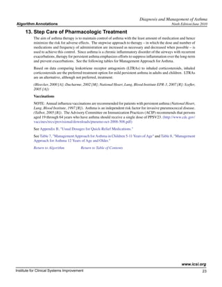 Diagnosis and Management of Asthma
Algorithm Annotations                                                                                 Ninth Edition/June 2010

     13.	Step Care of Pharmacologic Treatment
           The aim of asthma therapy is to maintain control of asthma with the least amount of medication and hence
           minimize the risk for adverse effects. The stepwise approach to therapy – in which the dose and number of
           medications and frequency of administration are increased as necessary and decreased when possible – is
           used to achieve this control. Since asthma is a chronic inflammatory disorder of the airways with recurrent
           exacerbations, therapy for persistent asthma emphasizes efforts to suppress inflammation over the long-term
           and prevent exacerbations. See the following tables for Management Approach for Asthma.
           Based on data comparing leukotriene receptor antagonists (LTRAs) to inhaled corticosteroids, inhaled
           corticosteroids are the preferred treatment option for mild persistent asthma in adults and children. LTRAs
           are an alternative, although not preferred, treatment.
           (Bleecker, 2000 [A]; Ducharme, 2002 [M]; National Heart, Lung, Blood Institute EPR-3, 2007 [R]; Szefler,
           2005 [A])
           Vaccinations
           NOTE: Annual influenza vaccinations are recommended for patients with persistent asthma (National Heart,
           Lung, Blood Institute, 1997 [R]). Asthma is an independent risk factor for invasive pneumococcal disease.
           (Talbot, 2005 [B]). The Advisory Committee on Immunization Practices (ACIP) recommends that persons
           aged 19 through 64 years who have asthma should receive a single dose of PPSV23. (http://www.cdc.gov/
           vaccines/recs/provisional/downloads/pneumo-oct-2008-508.pdf)
           See Appendix B, "Usual Dosages for Quick-Relief Medications."
           See Table 7, "Management Approach for Asthma in Children 5-11 Years of Age" and Table 8, "Management
           Approach for Asthma 12 Years of Age and Older."
           Return to Algorithm		          Return to Table of Contents




                                                                                                             www.icsi.org
Institute for Clinical Systems Improvement                                                                               23
                                                                                                                           	
                                                                                                                           	
 