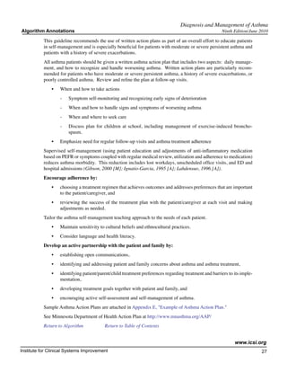 Diagnosis and Management of Asthma
Algorithm Annotations                                                                                   Ninth Edition/June 2010

           This guideline recommends the use of written action plans as part of an overall effort to educate patients
           in self-management and is especially beneficial for patients with moderate or severe persistent asthma and
           patients with a history of severe exacerbations.
           All asthma patients should be given a written asthma action plan that includes two aspects: daily manage-
           ment, and how to recognize and handle worsening asthma. Written action plans are particularly recom-
           mended for patients who have moderate or severe persistent asthma, a history of severe exacerbations, or
           poorly controlled asthma. Review and refine the plan at follow-up visits.
               •	   When and how to take actions
                    -	   Symptom self-monitoring and recognizing early signs of deterioration
                    -	   When and how to handle signs and symptoms of worsening asthma
                    -	   When and where to seek care
                    -	   Discuss plan for children at school, including management of exercise-induced broncho-
                         spasm.
               •	   Emphasize need for regular follow-up visits and asthma treatment adherence
           Supervised self-management (using patient education and adjustments of anti-inflammatory medication
           based on PEFR or symptoms coupled with regular medical review, utilization and adherence to medication)
           reduces asthma morbidity. This reduction includes lost workdays, unscheduled office visits, and ED and
           hospital admissions (Gibson, 2000 [M]; Ignatio-Garcia, 1995 [A]; Lahdensuo, 1996 [A]).
           Encourage adherence by:
               •	   choosing a treatment regimen that achieves outcomes and addresses preferences that are important
                    to the patient/caregiver, and
               •	   reviewing the success of the treatment plan with the patient/caregiver at each visit and making
                    adjustments as needed.
           Tailor the asthma self-management teaching approach to the needs of each patient.
               •	   Maintain sensitivity to cultural beliefs and ethnocultural practices.
               •	   Consider language and health literacy.
           Develop an active partnership with the patient and family by:
               •	   establishing open communications,
               •	   identifying and addressing patient and family concerns about asthma and asthma treatment,
               •	   identifying patient/parent/child treatment preferences regarding treatment and barriers to its imple-
                    mentation,
               •	   developing treatment goals together with patient and family, and
               •	   encouraging active self-assessment and self-management of asthma.
           Sample Asthma Action Plans are attached in Appendix E, "Example of Asthma Action Plan."
           See Minnesota Department of Health Action Plan at http://www.mnasthma.org/AAP/
           Return to Algorithm		           Return to Table of Contents


                                                                                                               www.icsi.org
Institute for Clinical Systems Improvement                                                                                  27
                                                                                                                              	
                                                                                                                              	
 