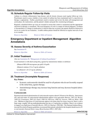 Diagnosis and Management of Asthma
Algorithm Annotations                                                                                   Ninth Edition/June 2010

     15.	Schedule Regular Follow-Up Visits
           Asthma is a chronic inflammatory lung disease, and all chronic diseases need regular follow-up visits.
           Practitioners need to assess whether or not control of asthma has been maintained and if a step down in
           therapy is appropriate. Further, practitioners need to monitor and review the daily self-management and
           action plans, the medications, and the patient's inhaler and peak flow monitoring techniques.
           Regularly scheduled follow-up visits are essential to ensure that control is maintained and the appropriate
           step down in therapy is considered. The exact frequency of visits is a matter of clinical judgment. If asthma
           is uncontrolled or a change in medication or clinical status has occurred, the patient should be followed in
           two to six weeks for an evaluation. A stable asthma patient should be followed at regular intervals of one
           to six months.
           Return to Algorithm		          Return to Table of Contents

     Emergency Department or Inpatient Management Algorithm
     Annotations
     18.	Assess Severity of Asthma Exacerbation
           See Annotation #5.
           Return to Algorithm		          Return to Table of Contents

     21.	Initial Treatment
           Also see Annotation #8, "Management of Asthma Exacerbation."
           Usual treatment is with short-acting beta2-agonist by metered-dose inhaler or nebulizer:
               Albuterol HFA (90 micrograms per puff) 4-8 puffs
               Albuterol solution 2.5 to 5 mg by nebulizer
               Levalbuterol 1.25-2.5 mg by nebulizer
           Return to Algorithm		          Return to Table of Contents

     25.	Treatment (Incomplete Response)
           Key Points:
               •	 Systemic corticosteroids should be used for all patients who do not favorably respond
                  to the initial beta2-agonist therapy.
               •	 Anticholinergic therapy may increase lung function and may decrease hospital admis-
                  sion rate.
           Corticosteroids
           Parenteral and enteral administration of corticosteroids requires about 6-24 hours to be effective. Intravenous
           (IV) and oral routes of corticosteroid administration appear to be equivalent (Barnett, 1997 [A]; Becker,
           1999 [A]; Cunnington, 2005 [A]; Engel, 1990 [A]; Harrison, 1986 [A]; Jonsson, 1988 [A]; Ratto, 1988
           [A]). Medium to high doses of corticosteroids appear to be better than low doses; however, there is still a
           large range, roughly 160 mg methylprednisolone per day or 2 mg/kg/day in children. There is no evidence
           to support very high doses of steroids (Bowler, 1992 [A]; Rodrigo, 1999 [M]). The National Asthma Educa-
           tion and Prevention Program guidelines recommend that patients admitted to the hospital should receive IV
           or oral steroids (National Heart, Lung, Blood Institute EPR-3, 2007 [R]).
           Return to Algorithm		           Return to Table of Contents                                            www.icsi.org
Institute for Clinical Systems Improvement                                                                                 28
                                                                                                                             	
                                                                                                                             	
 