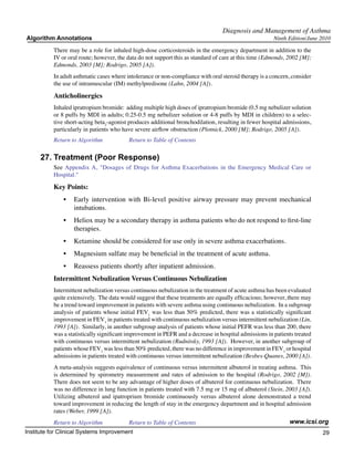 Diagnosis and Management of Asthma
Algorithm Annotations                                                                                   Ninth Edition/June 2010

           There may be a role for inhaled high-dose corticosteroids in the emergency department in addition to the
           IV or oral route; however, the data do not support this as standard of care at this time (Edmonds, 2002 [M];
           Edmonds, 2003 [M]; Rodrigo, 2005 [A]).
           In adult asthmatic cases where intolerance or non-compliance with oral steroid therapy is a concern, consider
           the use of intramuscular (IM) methylpredisone (Lahn, 2004 [A]).

           Anticholinergics
           Inhaled ipratropium bromide: adding multiple high doses of ipratropium bromide (0.5 mg nebulizer solution
           or 8 puffs by MDI in adults; 0.25-0.5 mg nebulizer solution or 4-8 puffs by MDI in children) to a selec-
           tive short-acting beta2-agonist produces additional bronchodilation, resulting in fewer hospital admissions,
           particularly in patients who have severe airflow obstruction (Plotnick, 2000 [M]; Rodrigo, 2005 [A]).
           Return to Algorithm		          Return to Table of Contents

     27.	Treatment (Poor Response)
           See Appendix A, "Dosages of Drugs for Asthma Exacerbations in the Emergency Medical Care or
           Hospital."

           Key Points:
               •	 Early intervention with Bi-level positive airway pressure may prevent mechanical
                  intubations.
               •	 Heliox may be a secondary therapy in asthma patients who do not respond to first-line
                  therapies.
               •	 Ketamine should be considered for use only in severe asthma exacerbations.
               •	 Magnesium sulfate may be beneficial in the treatment of acute asthma.
               •	 Reassess patients shortly after inpatient admission.
           Intermittent Nebulization Versus Continuous Nebulization
           Intermittent nebulization versus continuous nebulization in the treatment of acute asthma has been evaluated
           quite extensively. The data would suggest that these treatments are equally efficacious; however, there may
           be a trend toward improvement in patients with severe asthma using continuous nebulization. In a subgroup
           analysis of patients whose initial FEV1 was less than 50% predicted, there was a statistically significant
           improvement in FEV1 in patients treated with continuous nebulization versus intermittent nebulization (Lin,
           1993 [A]). Similarly, in another subgroup analysis of patients whose initial PEFR was less than 200, there
           was a statistically significant improvement in PEFR and a decrease in hospital admissions in patients treated
           with continuous versus intermittent nebulization (Rudnitsky, 1993 [A]). However, in another subgroup of
           patients whose FEV1 was less than 50% predicted, there was no difference in improvement in FEV1 or hospital
           admissions in patients treated with continuous versus intermittent nebulization (Besbes-Quanes, 2000 [A]).
           A meta-analysis suggests equivalence of continuous versus intermittent albuterol in treating asthma. This
           is determined by spirometry measurement and rates of admission to the hospital (Rodrigo, 2002 [M]).
           There does not seem to be any advantage of higher doses of albuterol for continuous nebulization. There
           was no difference in lung function in patients treated with 7.5 mg or 15 mg of albuterol (Stein, 2003 [A]).
           Utilizing albuterol and ipatroprium bromide continuously versus albuterol alone demonstrated a trend
           toward improvement in reducing the length of stay in the emergency department and in hospital admission
           rates (Weber, 1999 [A]).
           Return to Algorithm		          Return to Table of Contents                                         www.icsi.org
Institute for Clinical Systems Improvement                                                                                 29
                                                                                                                             	
                                                                                                                             	
 