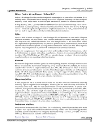 Diagnosis and Management of Asthma
Algorithm Annotations                                                                                  Ninth Edition/June 2010

           Bi-level Positive Airway Pressure (Bi-Level PAP)
           Bi-level PAP therapy should be considered for patients presenting with an acute asthma exacerbation. Accu-
           mulating studies have shown a benefit in using Bi-level PAP for patients presenting with non-cardiogenic
           respiratory failure. These studies included, but were not limited to, patients with asthma exacerbations.
           A study (Soroksky, 2003 [A]) compared Bi-level PAP ventilation plus conventional therapy versus conven-
           tional therapy in patients presenting with an acute asthma exacerbation. Patients in the Bi-level PAP group
           showed a statistically significant improvement in lung function (measured by FEV1), improved faster, and
           were less likely to require admission to the hospital and mechanical intubations.

           Heliox
           Heliox, a blend of helium and oxygen, is a low-density gas that has been shown in some studies to improve
           deposition of albuterol into distal airways when compared with nebulized albuterol with oxygen alone. To
           date, only small-sized randomized controlled trials have been performed. At best, these studies showed
           mild improvement in spirometry measures and perceived dyspnea scores in patients receiving heliox-driven
           albuterol nebulization versus patients receiving albuterol nebulization with oxygen alone. These improved
           measures were more prominent in patients with moderate to severe asthma exacerbations.
           There is not enough evidence from large, prospective, randomized controlled trials to recommend heliox
           as first-line therapy in patients with asthma exacerbations. However, it is recommended that heliox be
           considered (Ho, 2003 [M]; Rodrigo, 2003 [M]) as a secondary therapy in patients with a severe asthma
           exacerbation who are not responding to first-line therapies.

           Ketamine
           Ketamine and propofol are anesthetic agents with neuro-regulatory properties resulting in bronchodilation.
           The use of ketamine has shown benefit in improving airway parameters (Petrello, 2001 [D]), but increased
           side effects have resulted in longer hospitalizations (Lau, 2001 [M]). Increased side effects of increased
           secretions, dysphorea and hallucinations are noted. Clinical data suggests that in the non-intubated patient
           that the side effects may cancel benefit. Some reported case reports suggest benefit in intubated patients
           (Lau, 2001 [M]). Well-controlled studies are required to make a clear strong recommendation for use. Use
           of ketamine has been pursued only in severe asthmatic exacerbations.

           Magnesium Sulfate
           In vitro, magnesium acts as a smooth muscle dilator and may have some anti-inflammatory effects by
           decreasing super-oxide production in neutrophils. Its efficacy has not been consistently demonstrated in
           randomized control trials. It has not been demonstrated to cause any harmful effects. In a recent multi-
           center trial, IV magnesium sulfate improved pulmonary function only in patients with severe asthma, (FEV1
           less than 25%). It did not shorten length of hospital stay (Silverman, 2002 [A]). In a systematic review,
           magnesium sulfate did not demonstrate improvement in PEFR, or in hospital length of stay. However, in a
           subset of patients with severe asthma exacerbations, PEFR, FEV1 and length of stay were improved (Rowe,
           2000 [M]). There is insufficient evidence to support the routine use of IV magnesium in the emergency
           department setting (Cheuk, 2005 [M]; Kaye, 2002 [R]). However since it is safe and inexpensive, it should
           be considered for use in patients with severe asthma exacerbations.

           Leukotriene Modifiers
           The evaluation of leukotrienes for acute asthma care is in its infancy. Pulmonary function has been shown
           to improve more rapidly when a leukotriene administered orally is added to the standard therapy of asthma
           care (beta2-agonists/corticosteroids) in emergency department settings (Emerman, 2001 [R]; Silverman,
           1999 [A]). More studies are needed to confirm these reports.
           Return to Algorithm		          Return to Table of Contents
                                                                                                             www.icsi.org
Institute for Clinical Systems Improvement                                                                                30
                                                                                                                            	
                                                                                                                            	
 