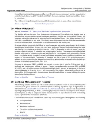 Diagnosis and Management of Asthma
Algorithm Annotations                                                                                     Ninth Edition/June 2010

           Montelukast in acute asthma management has been shown to improve pulmonary function in randomized
           controlled trials (Camargo, 2003 [A]; Cylly, 2003 [A]). However, statistical significance could not always
           be maintained.
           The evidence is too preliminary to recommend leukotriene modifiers in acute asthma exacerbations.
           Return to Algorithm		           Return to Table of Contents

     29.	Admit to Hospital?
           Also see Annotation #10, "Does Patient Need ED or Inpatient Asthma Management?"
           The decision when to discharge from the emergency department (ED) or admit to the hospital must be
           individualized and depends on response to treatment, pulmonary function and socioeconomic factors. It is
           important to consider risk factors for asthma-related death (National Heart, Lung, Blood Institute EPR-3,
           2007 [R]). Actual length of stay in the ED will vary; some departments have the ability for more extended
           treatment and observation, provided there is sufficient monitoring and nursing care.
           Response to initial treatment in the ED can be based on a repeat assessment approximately 60-90 minutes
           after initiating bronchodilator therapy, which is a better predictor of the need for hospitalization than is the
           severity of an exacerbation on presentation (Rodrigo, 1993 [C]). Evaluation includes the patient's subjective
           response, physical findings, O2 saturation and measurement of airflow. Other aspects to consider include
           duration and severity of symptoms, course and severity of prior exacerbations, medications used at the time
           of the exacerbation, access to medical care and medications, adequacy of support and home conditions, and
           presence of psychiatric illness. Pretreatment O2 saturation less than or equal to 70%, persisting respiratory
           acidosis, or severe obstruction that does not improve with the administration of sympathomimetics indicates
           the need for hospitalization (Higgins, 2003 [R]).
           Discharge is appropriate if FEV1 or PEFR has returned to greater than or equal to 70% personal best or
           predicted, and symptoms are minimal or absent. Patients with an incomplete response (FEV1 or PEFR
           40%-69%), and with mild symptoms should be assessed individually and may be appropriate for discharge
           with consideration of the above factors. It is recommended that patients with a rapid good response be
           observed for 30-60 minutes after the most recent dose of bronchodilator to ensure stability of response
           before being discharged home.
           Return to Algorithm		           Return to Table of Contents

     30.	Continue Management in Hospital
           Patients being admitted from the ED with an acute asthma exacerbation should be reassessed shortly after
           admission, with special emphasis on whether the patient is showing any clinical signs of improvement or
           deterioration (see Annotation #5, "Assess Severity of Asthma Exacerbation"). Objective data should include
           repeating of the patient's FEV1 or PEFR. A complete physical exam should include emphasis on the patient's
           respiratory rate, air entry on lung exam, and the presence/absence of signs of increased work of breathing,
           such as supraclavicular or intercostal retractions.
           Consider other illnesses and comorbidities. These may also cause dyspnea, chest tightness and wheezing.
               •	   Viral pneumonitis
               •	   Pneumothorax
               •	   Pulmonary embolism
               •	   Vocal cord dysfunction syndrome
               •	   COPD
           Return to Algorithm		           Return to Table of Contents
                                                                                                                 www.icsi.org
Institute for Clinical Systems Improvement                                                                                    31
                                                                                                                                	
                                                                                                                                	
 