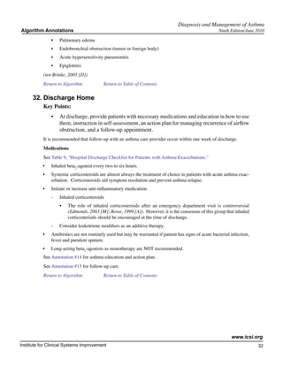 Diagnosis and Management of Asthma
Algorithm Annotations                                                                                    Ninth Edition/June 2010

                •	   Pulmonary edema
                •	   Endobronchial obstruction (tumor or foreign body)
                •	   Acute hypersensitivity pneumonitis
                •	   Epiglottitis
           (ten Brinke, 2005 [D])
           Return to Algorithm		            Return to Table of Contents

      32.	Discharge Home
           Key Points:
                •	 At discharge, provide patients with necessary medications and education in how to use
                   them, instruction in self-assessment, an action plan for managing recurrence of airflow
                   obstruction, and a follow-up appointment.
           It is recommended that follow-up with an asthma care provider occur within one week of discharge.
           Medications
           See Table 9, "Hospital Discharge Checklist for Patients with Asthma Exacerbations."
           •	   Inhaled beta2-agonist every two to six hours.
           •	   Systemic corticosteroids are almost always the treatment of choice in patients with acute asthma exac-
                erbation. Corticosteroids aid symptom resolution and prevent asthma relapse.
           •	   Initiate or increase anti-inflammatory medication:
                -	   Inhaled corticosteroids
                     •	   The role of inhaled corticosteriods after an emergency department visit is controversial
                          (Edmonds, 2003 [M]; Rowe, 1999 [A]). However, it is the consensus of this group that inhaled
                          corticosteriods should be encouraged at the time of discharge.
                -	   Consider leukotriene modifiers as an additive therapy.
           •	   Antibiotics are not routinely used but may be warranted if patient has signs of acute bacterial infection,
                fever and purulent sputum.
           •	   Long-acting beta2-agonists as monotherapy are NOT recommended.
           See Annotation #14 for asthma education and action plan.
           See Annotation #15 for follow-up care.
           Return to Algorithm		            Return to Table of Contents




                                                                                                                www.icsi.org
Institute for Clinical Systems Improvement                                                                                   32
                                                                                                                               	
                                                                                                                               	
 