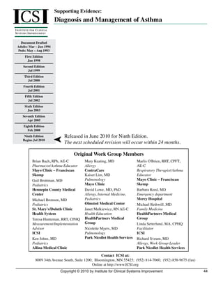 ICS I
                                    Supporting Evidence:
                                    Diagnosis and Management of Asthma
I NSTITUTE FOR C LINICAL
S Y S T E M S I M P ROV E M E N T


    Document Drafted
  Adults: Mar – Jun 1994
  Peds: May – Aug 1993
          First Edition
            Jun 1998
        Second Edition
           Jul 1999
         Third Edition
           Jul 2000
        Fourth Edition
           Jul 2001
         Fifth Edition
           Jul 2002
         Sixth Edition
           Jun 2003
       Seventh Edition
          Apr 2005
        Eighth Edition
           Feb 2008
        Ninth Edition                  Released in June 2010 for Ninth Edition.
       Begins Jul 2010
                                        The next scheduled revision will occur within 24 months.

                                              Original Work Group Members
                 Brian Bach, RPh, AE-C              Mary Keating, MD                Marlis O'Brien, RRT, CPFT,
                 Pharmacist/Asthma Educator         Allergy                         AE-C
                 Mayo Clinic – Franciscan           CentraCare                      Respiratory Therapist/Asthma
                 Skemp                              Kaiser Lim, MD                  Educator
                 Gail Brottman, MD                  Pulmonology                     Mayo Clinic – Franciscan
                 Pediatrics                         Mayo Clinic                     Skemp
                 Hennepin County Medical            David Lowe, MD, PhD             Barbara Reed, MD
                 Center                             Allergy, Internal Medicine,     Emergency department
                 Michael Bronson, MD                Pediatrics                      Mercy Hospital
                 Pediatrics                         Olmsted Medical Center          Michael Rethwill, MD
                 St. Mary's/Duluth Clinic           Janet Malkiewicz, RN AE-C       Family Medicine
                 Health System                      Health Education                HealthPartners Medical
                 Teresa Hunteman, RRT, CPHQ         HealthPartners Medical          Group
                 Measurement/Implementation         Group                           Linda Setterlund, MA, CPHQ
                 Advisor                            Nicolette Myers, MD             Facilitator
                 ICSI                               Pulmonology                     ICSI
                 Ken Johns, MD                      Park Nicollet Health Services   Richard Sveum, MD
                 Pediatrics                                                         Allergy, Work Group Leader
                 Allina Medical Clinic                                              Park Nicollet Health Services
                                                            Contact ICSI at:
                    8009 34th Avenue South, Suite 1200; Bloomington, MN 55425; (952) 814-7060; (952) 858-9675 (fax)
                                                       Online at http://www.ICSI.org
                                      Copyright © 2010 by Institute for Clinical Systems Improvement                  44
 