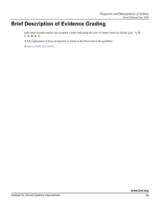 Diagnosis and Management of Asthma	
                                                                                                      Ninth Edition/June 2010

Brief Description of Evidence Grading
           Individual research reports are assigned a letter indicating the class of report based on design type: A, B,
           C, D, M, R, X.
           A full explanation of these designators is found in the Foreword of the guideline.
           Return to Table of Contents




                                                                                                             www.icsi.org
Institute for Clinical Systems Improvement                                                                                45
                                                                                                                            	
                                                                                                                            	
 