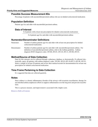 Diagnosis and Management of Asthma	
Priority Aims and Suggested Measures                                                                   Ninth Edition/June 2010

      Possible Success Measurement #2a
           Percentage of patients with uncontrolled persistent asthma who are on inhaled corticosteroid medication.

      Population Definition
           Patients age five and older with uncontrolled persistent asthma.


           Data of Interest
                        # of patients with at least one prescription for inhaled corticosteroids medications
                               # of patients age five and older with uncontrolled persistent asthma

      Numerator/Denominator Definitions
      Numerator:	        Number of asthma patients age five and older with at least one prescription for inhaled
         		              corticosteroid medication.
      Denominator: 	     Number of asthma patients age five and older with 	uncontrolled persistent asthma. For
          		             definition of uncontrolled persistent asthma, refer to the Asthma guideline. Asthma
          		             diagnosis ICD-9 diagnosis codes: 493.00, 493.01, 493.10, 493.11, 493.90, 493.91.


      Method/Source of Data Collection
           Data for this measure can be collected through a pharmacy database or electronically. If collected elec-
           tronically, query all patients with asthma diagnosis codes: 493.00, 493.01,493.10,493.11,493.90, 493.91.
           Select a sample of at least 20 patients and review their medical records for documentation for at least one
           prescription for inhaled corticosteroid medication.

      Time Frame Pertaining to Data Collection
           It is suggested that data are collected quarterly.

      Notes
           Since asthma is a chronic inflammatory disorder of the airways with recurrent exacerbations, therapy for
           uncontrolled asthma emphasizes efforts to suppress inflammation over the long term and prevent exacerba-
           tions.
           This is a process measure, and improvement is associated with a higher score.
      Return to Table of Contents




                                                                                                               www.icsi.org
Institute for Clinical Systems Improvement                                                                                 53
                                                                                                                             	
                                                                                                                             	
 