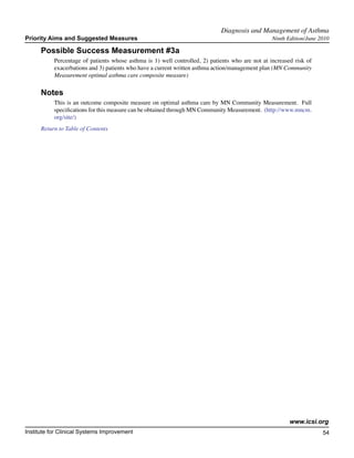 Diagnosis and Management of Asthma	
Priority Aims and Suggested Measures                                                              Ninth Edition/June 2010

      Possible Success Measurement #3a
           Percentage of patients whose asthma is 1) well controlled, 2) patients who are not at increased risk of
           exacerbations and 3) patients who have a current written asthma action/management plan (MN Community
           Measurement optimal asthma care composite measure)

      Notes
           This is an outcome composite measure on optimal asthma care by MN Community Measurement. Full
           specifications for this measure can be obtained through MN Community Measurement. (http://www.mncm.
           org/site/)
      Return to Table of Contents




                                                                                                         www.icsi.org
Institute for Clinical Systems Improvement                                                                            54
                                                                                                                        	
                                                                                                                        	
 