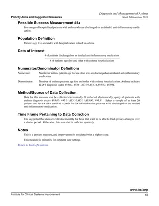 Diagnosis and Management of Asthma	
Priority Aims and Suggested Measures                                                                   Ninth Edition/June 2010

     Possible Success Measurement #4a
           Percentage of hospitalized patients with asthma who are discharged on an inhaled anti-inflammatory medi-
           cation.

     Population Definition
           Patients age five and older with hospitalization related to asthma.

     Data of Interest
                              # of patients discharged on an inhaled anti-inflammatory medication
                                   # of patients age five and older with asthma hospitalization

     Numerator/Denominator Definitions
     Numerator:	         Number of asthma patients age five and older who are discharged on an inhaled anti-inflammatory
        		               medication
     Denominator: 	      Number of asthma patients age five and older with asthma hospitalization. Asthma includes
         		              ICD-9 diagnosis codes 493.00, 493.01,493.10,493.11,493.90, 493.91.

     Method/Source of Data Collection
           Data for this measure can be collected electronically. If collected electronically, query all patients with
           asthma diagnosis codes 493.00, 493.01,493.10,493.11,493.90, 493.91. Select a sample of at least 20
           patients and review their medical records for documentation that patients were discharged on an inhaled
           anti-inflammatory medication.

     Time Frame Pertaining to Data Collection
           It is suggested that data are collected monthly for those that want to be able to track process changes over
           a shorter period. Otherwise, data can also be collected quarterly.

     Notes
           This is a process measure, and improvement is associated with a higher score.
           This measure is primarily for inpatient care settings.
     Return to Table of Contents




                                                                                                              www.icsi.org
Institute for Clinical Systems Improvement                                                                                 55
                                                                                                                             	
                                                                                                                             	
 