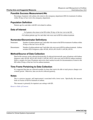Diagnosis and Management of Asthma	
Priority Aims and Suggested Measures                                                                       Ninth Edition/June 2010

     Possible Success Measurement #4c
           Percentage of patients with asthma who return to the emergency department (ED) for treatment of asthma
           within 30 days of last visit to the emergency department.

     Population Definition
           Patients age five and older with ED visit related to asthma.

     Data of Interest
                           # of patients who return to the ED within 30 days of the last visit to the ED
                        # of asthma patients age five and older who were seen in ED for asthma treatment

     Numerator/Denominator Definitions
     Numerator:	         Number of asthma patients age 5 and older who return to the ED for treatment of asthma within
        		               30 days of the last visit to the ED.
     Denominator: 	      Number of asthma patients age 5 and older who were seen in ED for asthma treatment. Asthma
         		              includes ICD-9 diagnosis codes 493.00, 493.01,493.10,493.11,493.90, 493.91.

     Method/Source of Data Collection
           Data for this measure can be collected electronically. If collected electronically, query all patients with Asthma
           diagnosis codes 493.00, 493.01,493.10,493.11,493.90, 493.91 who were seen in ED for asthma treatment.
           Select a sample of at least 20 patients and review their medical records for documentation of return to the
           ED within 30 days of the last visit for asthma treatment.

     Time Frame Pertaining to Data Collection
           It is suggested that data are collected monthly for those that want to be able to track process changes over
           a shorter period. Otherwise, data can also be collected quarterly.

     Notes
           This is a process measure, and improvement is associated with a lower score. Specifically, this measure
           looks at overuse of ED for treatment of asthma.
           This measure is primarily for inpatient care settings with ED.
     Return to Table of Contents




                                                                                                                   www.icsi.org
Institute for Clinical Systems Improvement                                                                                      57
                                                                                                                                  	
                                                                                                                                  	
 