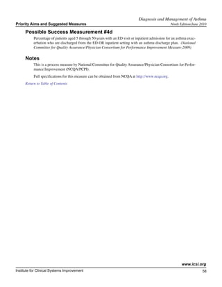 Diagnosis and Management of Asthma	
Priority Aims and Suggested Measures                                                                Ninth Edition/June 2010

     Possible Success Measurement #4d
           Percentage of patients aged 5 through 50 years with an ED visit or inpatient admission for an asthma exac-
           erbation who are discharged from the ED OR inpatient setting with an asthma discharge plan. (National
           Committee for Quality Assurance/Physician Consortium for Performance Improvement Measure-2009)

     Notes
           This is a process measure by National Committee for Quality Assurance/Physician Consortium for Perfor-
           mance Improvement (NCQA/PCPI).
           Full specifications for this measure can be obtained from NCQA at http://www.ncqa.org.
     Return to Table of Contents




                                                                                                           www.icsi.org
Institute for Clinical Systems Improvement                                                                              58
                                                                                                                          	
                                                                                                                          	
 