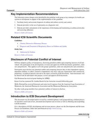 Diagnosis and Management of Asthma	
Foreword                                                                                               Ninth Edition/June 2010

      Key Implementation Recommendations
           The following system changes were identified by the guideline work group as key strategies for health care
           systems to incorporate in support of the implementation of this guideline.
           1.	 Facilitate timely and accurate diagnosis of asthma and asthma severity and control.
           2.	 Educate providers in the use of spirometry as a diagnostic tool.
           3.	 Educate providers and patients in the importance of developing and maintaining an asthma action plan
               and assessing adherence.
           Return to Table of Contents

      Related ICSI Scientific Documents
           Guidelines
               •	   Chronic Obstructive Pulmonary Disease
               •	   Diagnosis and Treatment of Respiratory Illness in Children and Adults
           Order Sets
               •	   Admission for Asthma
           Return to Table of Contents

      Disclosure of Potential Conflict of Interest
           ICSI has adopted a policy of transparency, disclosing potential conflict and competing interests of all indi-
           viduals who participate in the development, revision and approval of ICSI documents (guidelines, order
           sets and protocols). This applies to all work groups (guidelines, order sets and protocols) and committees.
           Participants must disclose any potential conflict and competing interests they or their dependents (spouse,
           dependent children, or others claimed as dependents) may have with any organization with commercial,
           proprietary, or political interests relevant to the topics covered by ICSI documents. Such disclosures will
           be shared with all individuals who prepare, review and approve ICSI documents.
           Gail Brottman has received grant funding for AHRQ.
           Kaiser Lim has mentored Dr. Amitha Harish for her Aerocrine research fellowship grant.
           Molly Ekstrand has received honoraria and some travel expenses from the American Lung Association of
           Minnesota, the American Pharmacists Association and the Minnesota Pharmacists Association.
           No other work group members have potential conflicts of interest to disclose.
           Return to Table of Contents

      Introduction to ICSI Document Development
           This document was developed and/or revised by a multidisciplinary work group utilizing a defined process
           for literature search and review, document development and revision as well as obtaining and responding
           to ICSI members.
           For a description of ICSI's development and revision process, please see the Development and Revision
           Process for Guidelines, Order Sets and Protocols at http://www.icsi.org.
           Return to Table of Contents
                                                                                                              www.icsi.org
Institute for Clinical Systems Improvement                                                                                  5
                                                                                                                             	
                                                                                                                             	
 