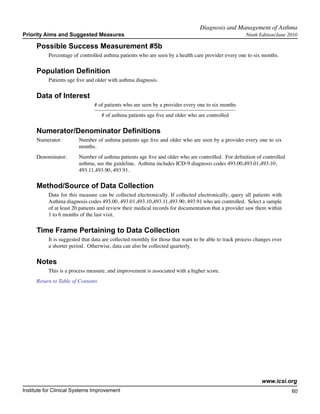 Diagnosis and Management of Asthma	
Priority Aims and Suggested Measures                                                                  Ninth Edition/June 2010

     Possible Success Measurement #5b
           Percentage of controlled asthma patients who are seen by a health care provider every one to six months.

     Population Definition
           Patients age five and older with asthma diagnosis.

     Data of Interest
                                # of patients who are seen by a provider every one to six months
                                   # of asthma patients age five and older who are controlled

     Numerator/Denominator Definitions
     Numerator:	         Number of asthma patients age five and older who are seen by a provider every one to six
        		               months.
     Denominator: 	      Number of asthma patients age five and older who are controlled. For definition of controlled
         		              asthma, see the guideline. Asthma includes ICD-9 diagnosis codes 493.00,493.01,493.10,
         		              493.11,493.90, 493.91.

     Method/Source of Data Collection
           Data for this measure can be collected electronically. If collected electronically, query all patients with
           Asthma diagnosis codes 493.00, 493.01,493.10,493.11,493.90, 493.91 who are controlled. Select a sample
           of at least 20 patients and review their medical records for documentation that a provider saw them within
           1 to 6 months of the last visit.

     Time Frame Pertaining to Data Collection
           It is suggested that data are collected monthly for those that want to be able to track process changes over
           a shorter period. Otherwise, data can also be collected quarterly.

     Notes
           This is a process measure, and improvement is associated with a higher score.
     Return to Table of Contents




                                                                                                             www.icsi.org
Institute for Clinical Systems Improvement                                                                                60
                                                                                                                            	
                                                                                                                            	
 