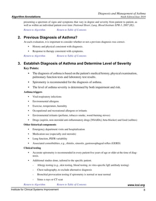 Diagnosis and Management of Asthma
Algorithm Annotations                                                                                      Ninth Edition/June 2010

           presenting a spectrum of signs and symptoms that vary in degree and severity from patient to patient, as
           well as within an individual patient over time (National Heart, Lung, Blood Institute EPR-3, 2007 [R]).
           Return to Algorithm		            Return to Table of Contents

      2.	 Previous Diagnosis of Asthma?
           At each evaluation, it is important to consider whether or not a previous diagnosis was correct.
               •	   History and physical consistent with diagnosis.
               •	   Response to therapy consistent with symptoms.
           Return to Algorithm		            Return to Table of Contents

      3.	 Establish Diagnosis of Asthma and Determine Level of Severity
           Key Points:
               •	 The diagnosis of asthma is based on the patient's medical history, physical examination,
                  pulmonary function tests and laboratory test results.
               •	 Spirometry is recommended for the diagnosis of asthma.
               •	 The level of asthma severity is determined by both impairment and risk.
           Asthma triggers
               •	   Viral respiratory infections
               •	   Environmental allergens
               •	   Exercise, temperature, humidity
               •	   Occupational and recreational allergens or irritants
               •	   Environmental irritants (perfume, tobacco smoke, wood-burning stoves)
               •	   Drugs (aspirin, non-steroidal anti-inflammatory drugs [NSAIDs], beta-blocker) and food (sulfites)
           Other historical components
               •	   Emergency department visits and hospitalization
               •	   Medication use (especially oral steroids)
               •	   Lung function, PEFR variability
               •	   Associated comorbidities, e.g., rhinitis, sinusitis, gastroesophageal reflux (GERD)
           Clinical testing
               •	   Accurate spirometry is recommended in every patient five years of age or older at the time of diag-
                    nosis.
               •	   Additional studies done, tailored to the specific patient.
                    -	   Allergy testing (e.g., skin testing, blood testing, in vitro-specific IgE antibody testing)
                    -	   Chest radiography, to exclude alternative diagnosis
                    -	   Bronchial provocation testing if spirometry is normal or near normal
                    -	   Sinus x-rays or CT scan
           Return to Algorithm		            Return to Table of Contents                                           www.icsi.org
Institute for Clinical Systems Improvement                                                                                      8
                                                                                                                                 	
                                                                                                                                 	
 