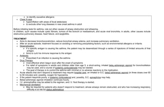  to identify causative allergens
      Chest X-rays
          hyperinflation with areas of focal atelectasis
          to exclude other lung diseases in new onset asthma in adult

Before initiating tests for asthma, rule out other causes of airway obstruction and wheezing.
In children, such causes include cystic fibrosis, tumors of the bronchi or mediastinum, and acute viral bronchitis; in adults, other causes include
obstructive pulmonary disease, heart failure, and epiglottitis.

TREATMENT
   Aims to decrease bronchoconstriction, reduce bronchial airway edema, and increase pulmonary ventilation.
   After an acute episode, treatment focuses on avoiding or removing precipitating factors, such as environmental allergens or irritants
   Desensitization
          If a specific antigen is causing the asthma, the patient may be desensitized through a series of injections of limited amounts of that
            antigen.
          Aims to curb his immune response to the antigen
   Antibiotic
          Prescribed if an infection is causing the asthma
   Drug Therapy
          most effective when begun soon after the onset of symptoms
          For relief of symptoms in adults and children older than age 5, a short-acting, inhaled beta2-adrenergic agonist for bronchodilation
            may be used, and a course of systemic corticosteroids may be needed.
          The goal of therapy is to control the asthma with minimal or no adverse reactions to the medication.
   Acute attacks that don't respond to treatment may require hospital care, an inhaled or S.C. beta2-adrenergic agonist (in three doses over 60
    to 90 minutes) and, possibly, oxygen for hypoxemia.
   If the patient responds poorly, a systemic corticosteroid and, possibly, S.C. epinephrine may help.
   Beta2-adrenergic agonist inhalation continues hourly.
   I.V. aminophylline may be added to the regimen, and I.V. fluid therapy is started.
   Mechanical ventilation
          May be required for patients who doesn't respond to treatment, whose airways remain obstructed, and who has increasing respiratory
            difficulty is at risk for status asthmaticus
 