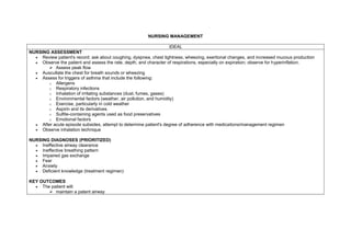 NURSING MANAGEMENT

                                                                   IDEAL
NURSING ASSESSMENT
   Review patient's record: ask about coughing, dyspnea, chest tightness, wheezing, exertional changes, and increased mucous production
   Observe the patient and assess the rate, depth, and character of respirations, especially on expiration; observe for hyperinflation.
        Assess peak flow
   Auscultate the chest for breath sounds or wheezing
   Assess for triggers of asthma that include the following:
       o Allergens
       o Respiratory infections
       o Inhalation of irritating substances (dust, fumes, gases)
       o Environmental factors (weather, air pollution, and humidity)
       o Exercise, particularly in cold weather
       o Aspirin and its derivatives
       o Sulfite-containing agents used as food preservatives
       o Emotional factors
   After acute episode subsides, attempt to determine patient's degree of adherence with medications/management regimen
   Observe inhalation technique

NURSING DIAGNOSES (PRIORITIZED)
   Ineffective airway clearance
   Ineffective breathing pattern
   Impaired gas exchange
   Fear
   Anxiety
   Deficient knowledge (treatment regimen)

KEY OUTCOMES
   The patient will:
        maintain a patent airway
 