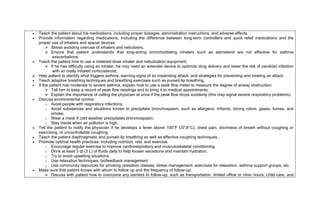    Teach the patient about his medications, including proper dosages, administration instructions, and adverse effects.
   Provide information regarding medications, including the difference between long-term controllers and quick relief medications and the
    proper use of inhalers and spacer devices
          Stress avoiding overuse of inhalers and nebulizers.
          Ensure that patient understands that long-acting bronchodilating inhalers such as salmeterol are not effective for asthma
             exacerbations.
   Teach the patient how to use a metered-dose inhaler and nebulization equipment.
          If he has difficulty using an inhaler, he may need an extender device to optimize drug delivery and lower the risk of candidal infection
             with an orally inhaled corticosteroid.
   Help patient to identify what triggers asthma, warning signs of an impending attack, and strategies for preventing and treating an attack.
   Teach adaptive breathing techniques and breathing exercises such as pursed-lip breathing.
   If the patient has moderate to severe asthma, explain how to use a peak flow meter to measure the degree of airway obstruction.
          Tell him to keep a record of peak flow readings and to bring it to medical appointments.
          Explain the importance of calling the physician at once if the peak flow drops suddenly (this may signal severe respiratory problems).
   Discuss environmental control.
         o Avoid people with respiratory infections.
         o Avoid substances and situations known to precipitate bronchospasm, such as allergens, irritants, strong odors, gases, fumes, and
            smoke.
         o Wear a mask if cold weather precipitates bronchospasm.
         o Stay inside when air pollution is high.
   Tell the patient to notify the physician if he develops a fever above 100°F (37.8°C), chest pain, shortness of breath without coughing or
    exercising, or uncontrollable coughing.
   Teach the patient diaphragmatic and pursed-lip breathing as well as effective coughing techniques.
   Promote optimal health practices, including nutrition, rest, and exercise.
         o Encourage regular exercise to improve cardiorespiratory and musculoskeletal conditioning.
         o Drink at least 3 qt (3 L) of fluids daily to help loosen secretions and maintain hydration.
         o Try to avoid upsetting situations.
         o Use relaxation techniques, biofeedback management.
         o Use community resources for smoking cessation classes, stress management, exercises for relaxation, asthma support groups, etc.
   Make sure that patient knows with whom to follow up and the frequency of follow-up.
          Discuss with patient how to overcome any barriers to follow-up, such as transportation, limited office or clinic hours, child care, and
 