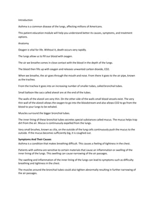 Introduction

Asthma is a common disease of the lungs, affecting millions of Americans.

This patient education module will help you understand better its causes, symptoms, and treatment
options.

Anatomy

Oxygen is vital for life. Without it, death occurs very rapidly.

The lungs allow us to fill our blood with oxygen.

The air we breathe comes in close contact with the blood in the depth of the lungs.

The blood then fills up with oxygen and releases unwanted carbon dioxide, CO2.

When we breathe, the air goes through the mouth and nose. From there it goes to the air pipe, known
as the trachea.

From the trachea it goes into an increasing number of smaller tubes, called bronchial tubes.

Small balloon-like sacs called alveoli are at the end of the tubes.

The walls of the alveoli are very thin. On the other side of the walls small blood vessels exist. The very
thin wall of the alveoli allows the oxygen to go into the bloodstream and also allows CO2 to go from the
blood to your lungs to be exhaled.

Muscles surround the bigger bronchial tubes.

The inner lining of these bronchial tubes secretes special substances called mucus. The mucus helps trap
dirt from the air. Mucus is continuously expelled from the lungs.

Very small brushes, known as cilia, on the outside of the lung cells continuously push the mucus to the
outside. If the mucus becomes sufficiently big, it is coughed out.

Symptoms And Their Causes
Asthma is a condition that makes breathing difficult. This causes a feeling of tightness in the chest.

Patients with asthma are sensitive to certain materials that cause an inflammation or swelling of the
inner lining of the lungs. This swelling can cause narrowing of the air passages.

The swelling and inflammation of the inner lining of the lungs can lead to symptoms such as difficulty
breathing and tightness in the chest.

The muscles around the bronchial tubes could also tighten abnormally resulting in further narrowing of
the air passages.
 