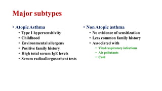 Major subtypes
• AtopicAsthma
• Type 1 hypersensitivity
• Childhood
• Environmental allergens
• Positive family history
• High total serum IgE levels
• Serum radioallergosorbent tests
• NonAtopic asthma
• No evidence of sensitization
• Less common family history
• Associated with
• Viral respiratory infections
• Air pollutants
• Cold
 