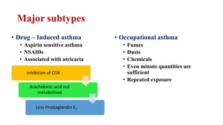 Major subtypes
• Occupational asthma
• Fumes
• Dusts
• Chemicals
• Even minute quantities are
sufficient
• Repeated exposure
• Drug – Induced asthma
• Aspirin sensitive asthma
• NSAIDs
• Associated with utricaria
Inhibition of COX
Arachidonic acid not
metobolised
Less Prostaglandin E2
 