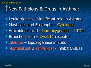 New Pathology & Drugs in Asthma: Leukotriences - significant role in Asthma Mast cells and Eosinophil -  Cytokines .  Arachidonic acid -  Lipo-oxygenase  –  LTD4 Bronchospasm –  Cys-LT1  receptor Zileuton  – Lipoxygenase inhibitor Montelukast  &  zafirlukast  - inhibit CysLT1   06/16/09 