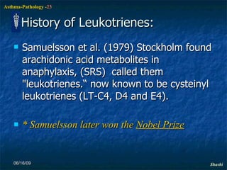 History of Leukotrienes: Samuelsson et al. (1979) Stockholm found arachidonic acid metabolites in anaphylaxis, (SRS)  called them "leukotrienes.“ now known to be cysteinyl leukotrienes (LT-C4, D4 and E4). * Samuelsson later won the  Nobel Prize 06/16/09 