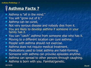 Asthma Facts ? Asthma is “all in the mind.”  You will “grow out of it.”  Asthma can be cured,  Not very serious disease and nobody dies from it.  You are likely to develop asthma if someone in your family has it.  You can “catch” asthma from someone else who has it.  Moving to a different location can cure asthma.  People with asthma should not exercise.  Asthma does not require medical treatment.  Medications used to treat asthma are habit-forming.  Someone with asthma can provoke episodes anytime. Asthma can spread to other persons through caughing. Asthma is born with you. Familial/genetic. 06/16/09 