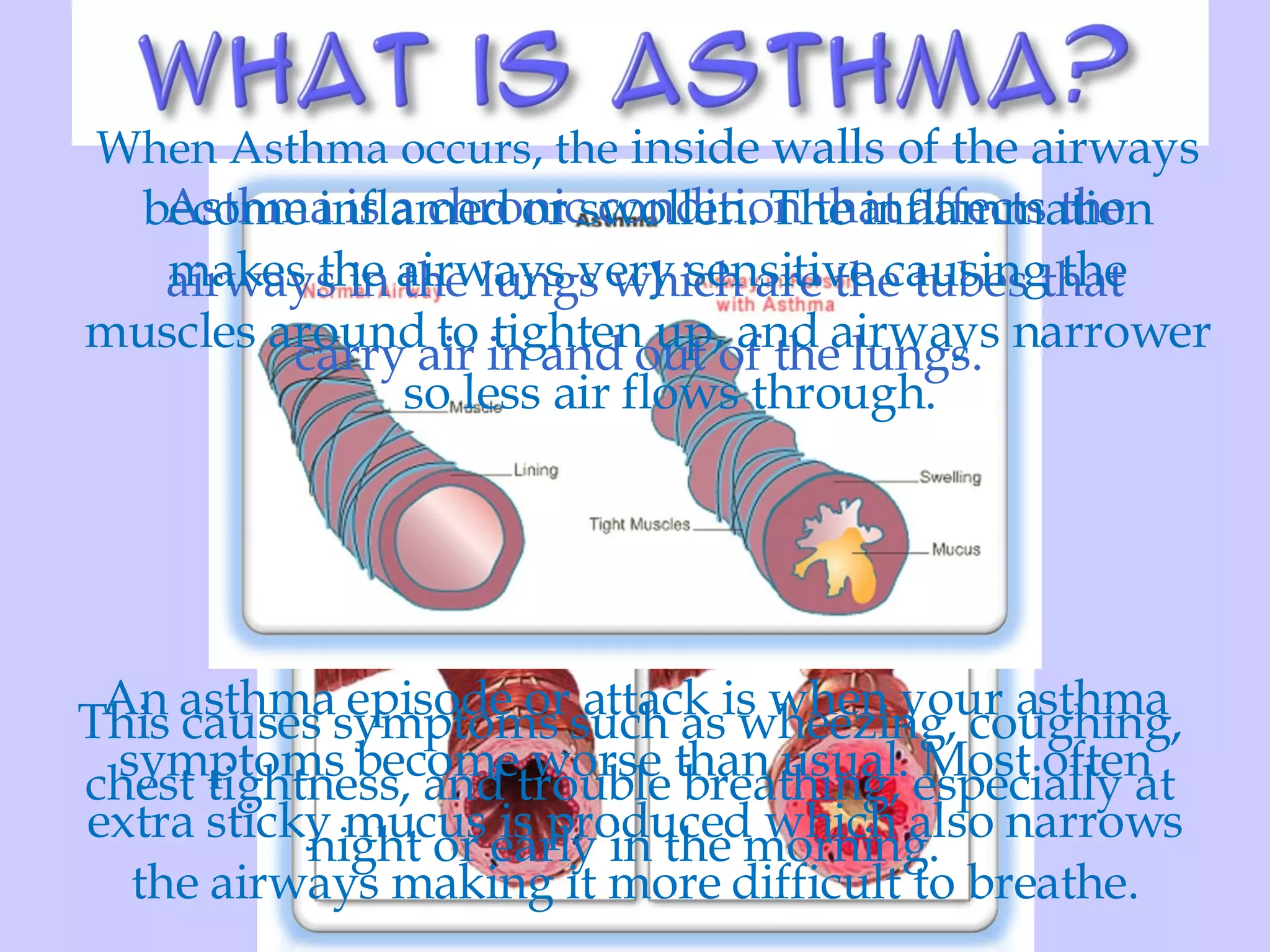 Asthma is a chronic condition that affects the airways in the lungs which are the tubes that carry air in and out of the lungs.  When Asthma occurs, the  inside walls of the airways become inflamed or swollen. The inflammation makes the airways very sensitive causing the muscles around to tighten up, and airways narrower so less air flows through.  This causes symptoms such as wheezing, coughing, chest tightness, and trouble breathing, especially at night or early in the morning.  An asthma episode or attack is when your asthma symptoms become worse than usual. Most often extra sticky mucus is produced which also narrows the airways making it more difficult to breathe. 