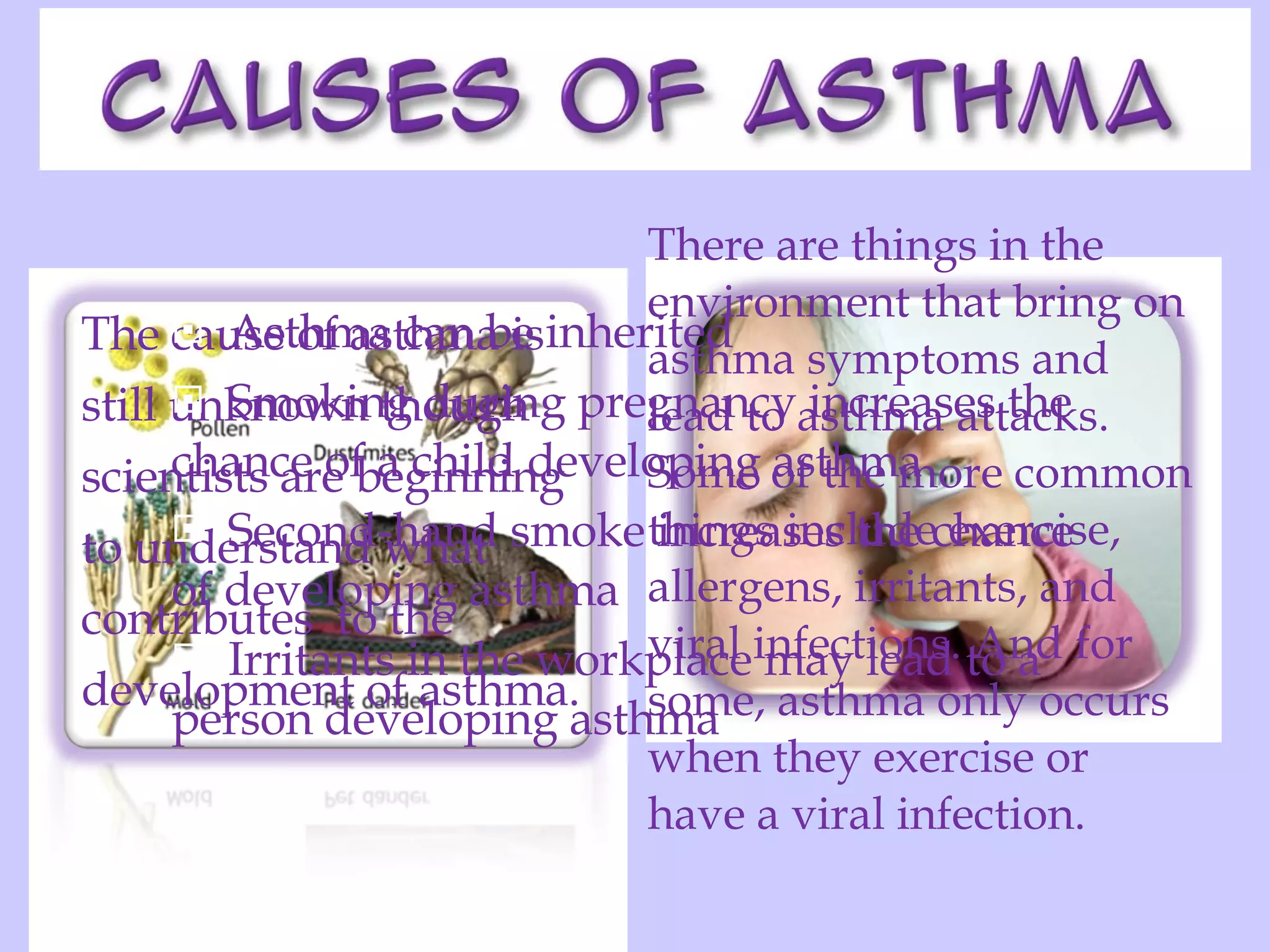The cause of asthma is still unknown though scientists are beginning to understand what  contributes  to the  development of asthma. There are things in the environment that bring on asthma symptoms and lead to asthma attacks. Some of the more common things include exercise, allergens, irritants, and viral infections. And for some, asthma only occurs when they exercise or have a viral infection. Asthma can be inherited  Smoking during pregnancy increases the chance of a child developing asthma  Second-hand smoke increases the chance of developing asthma  Irritants in the workplace may lead to a person developing asthma  