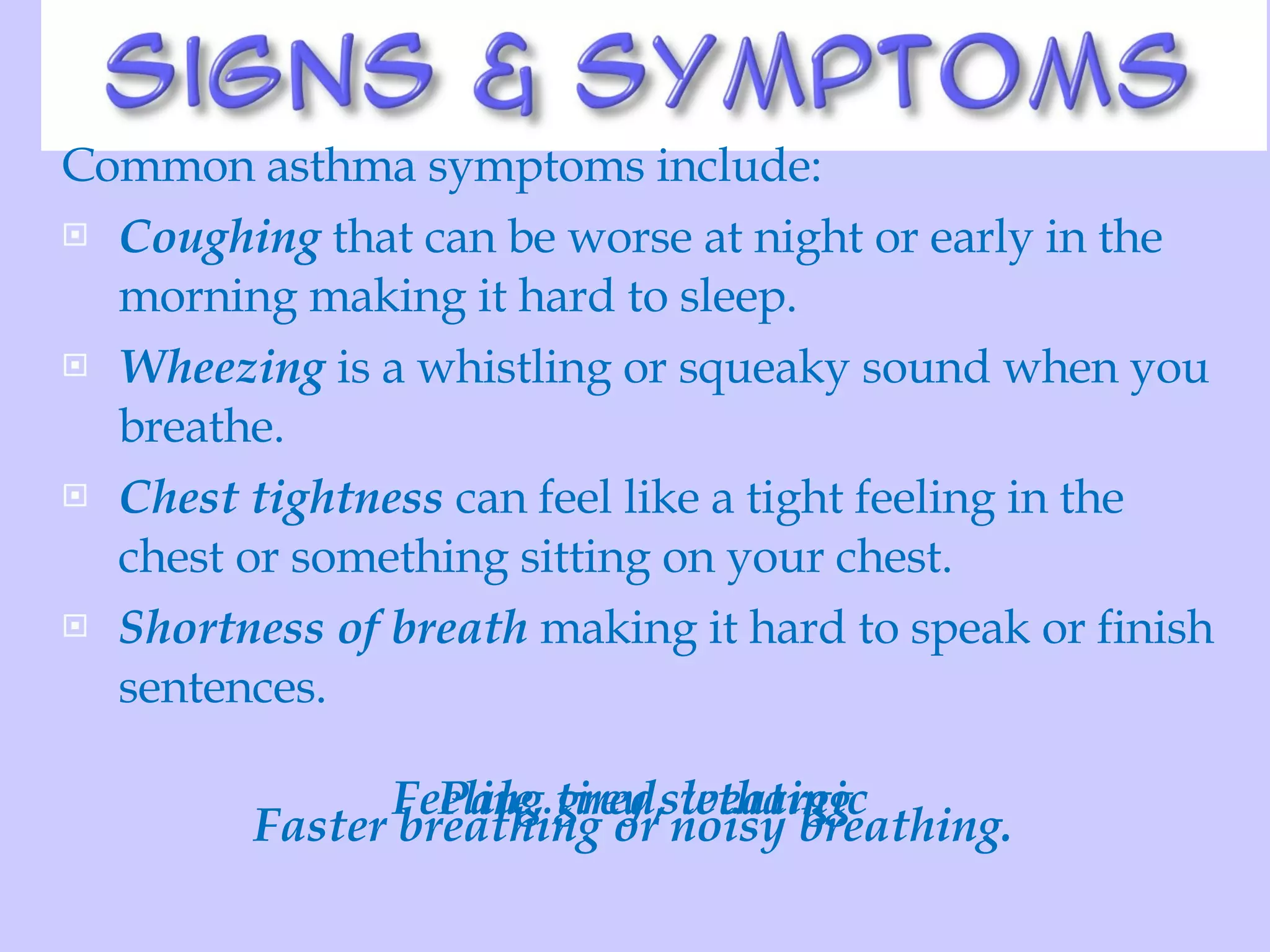 Common asthma symptoms include:  Coughing  that can be worse at night or early in the morning making it hard to sleep.  Wheezing  is a whistling or squeaky sound when you breathe.  Chest tightness  can feel like a tight feeling in the chest or something sitting on your chest.  Shortness of breath  making it hard to speak or finish sentences. Faster breathing or noisy breathing.  Pale, grey sweating Feeling tired, lethargic 