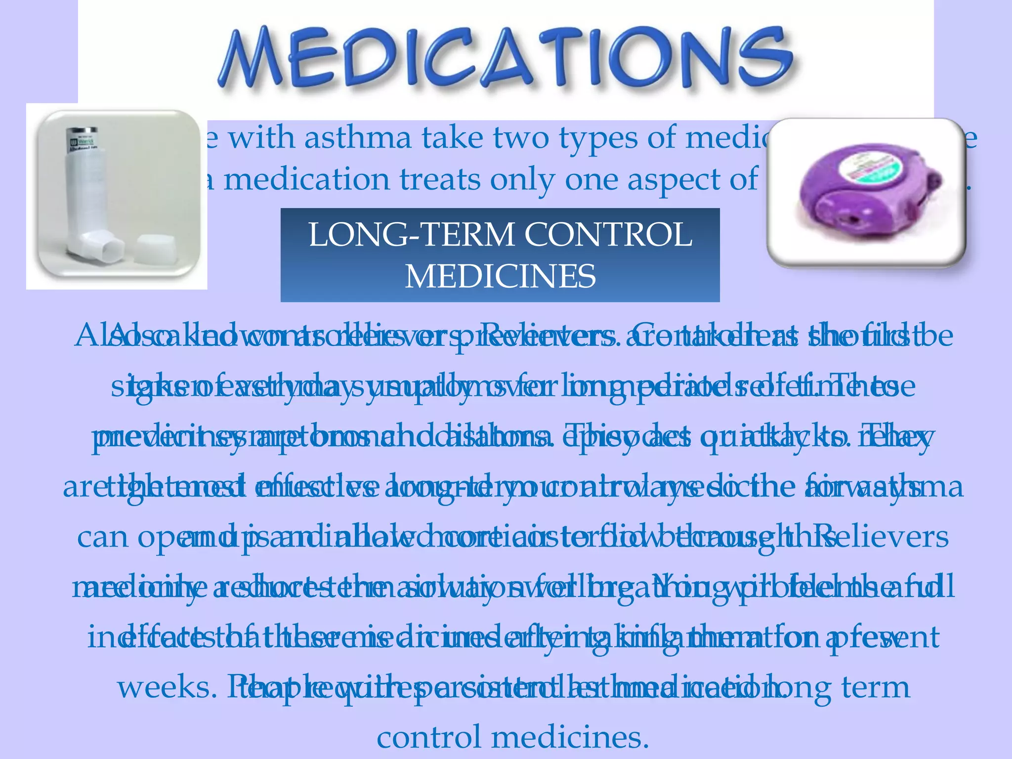 QUICK- RELIEF MEDICINES LONG-TERM CONTROL MEDICINES Also known as relievers. Relievers are taken at the first signs of asthma symptoms for immediate relief. These medicines are bronchodilators. They act quickly to relax tightened muscles around your airways so the airways can open up and allow more air to flow through. Relievers are only a short-term solution for breathing problems and indicate that there is an underlying inflammation present that requires a controller medication. Also called controllers or preventers. Controllers should be taken everyday usually over long periods of time to prevent symptoms and asthma episodes or attacks. They are the most effective long-term control medicine for asthma and is an inhaled corticosteroid because this  medicine reduces the airway swelling .You will feel the full effects of these medicines after taking them for a few weeks. People with persistent asthma need long term control medicines. Most people with asthma take two types of medication because each asthma medication treats only one aspect of the condition.  