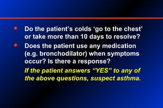  Do the patient’s colds ‘go to the chest’
or take more than 10 days to resolve?
 Does the patient use any medication
(e.g. bronchodilator) when symptoms
occur? Is there a response?
If the patient answers “YES” to any of
the above questions, suspect asthma.
 