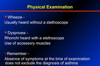 Physical Examination
Wheeze -
Usually heard without a stethoscope
Dyspnoea -
Rhonchi heard with a stethoscope
Use of accessory muscles
Remember -
Absence of symptoms at the time of examination
does not exclude the diagnosis of asthma
 