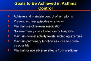 Goals to Be Achieved in Asthma
Control
 Achieve and maintain control of symptoms
 Prevent asthma episodes or attacks
 Minimal use of reliever medication
 No emergency visits to doctors or hospitals
 Maintain normal activity levels, including exercise
 Maintain pulmonary function as close to normal
as possible
 Minimal (or no) adverse effects from medicine
 