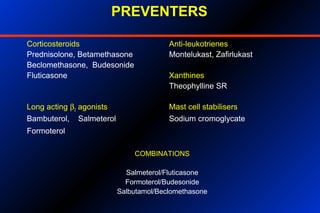 PREVENTERS
Corticosteroids Anti-leukotrienes
Prednisolone, Betamethasone Montelukast, Zafirlukast
Beclomethasone, Budesonide
Fluticasone Xanthines
Theophylline SR
Long acting β2 agonists Mast cell stabilisers
Bambuterol, Salmeterol Sodium cromoglycate
Formoterol
COMBINATIONS
Salmeterol/Fluticasone
Formoterol/Budesonide
Salbutamol/Beclomethasone
 