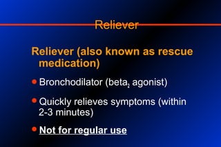 Reliever
Reliever (also known as rescue
medication)
Bronchodilator (beta2 agonist)
Quickly relieves symptoms (within
2-3 minutes)
Not for regular use
 