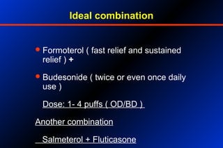 Ideal combination
Formoterol ( fast relief and sustained
relief ) +
Budesonide ( twice or even once daily
use )
Dose: 1- 4 puffs ( OD/BD )
Another combination
Salmeterol + Fluticasone
 
