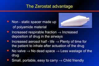 The Zerostat advantage
 Non - static spacer made up
of polyamide material
 Increased respirable fraction → Increased
deposition of drug in the airways
 Increased aerosol half - life → Plenty of time for
the patient to inhale after actuation of the drug
 No valve → No dead space → Less wastage of the
drug
 Small, portable, easy to carry → Child friendly
 