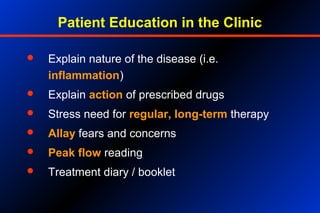 Patient Education in the Clinic
 Explain nature of the disease (i.e.
inflammation)
 Explain action of prescribed drugs
 Stress need for regular, long-term therapy
 Allay fears and concerns
 Peak flow reading
 Treatment diary / booklet
 