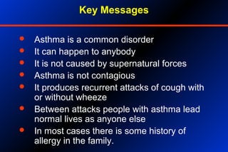 Key Messages
 Asthma is a common disorder
 It can happen to anybody
 It is not caused by supernatural forces
 Asthma is not contagious
 It produces recurrent attacks of cough with
or without wheeze
 Between attacks people with asthma lead
normal lives as anyone else
 In most cases there is some history of
allergy in the family.
 